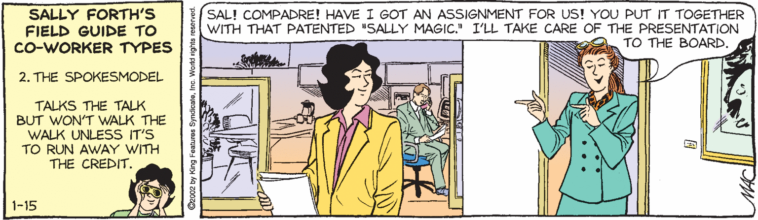 Pleased OCR: SALLY FORTH'S FIELD GUIDE TO CO-WORKER TYPES SAL! COMPADRE! HAVE I GOT AN ASSIGNMENT FOR US! YOU PUT IT TOGETHER WITH THAT PATENTED #SALLY MAGIC." I'LL TAKE CARE OF THE PRESENTATION TO THE BOARD. 2. THE SPOKESMODEL TALKS THE TALK BUT WON'T WALK THE WALK UNLESS IT'S TO RUN AWAY WITH THE CREDIT. 1-15 Wortd rights reserved. SALLY FORTH'S FIELD GUIDE TO CO-WORKER TYPES SAL! COMPADRE! HAVE I GOT AN ASSIGNMENT FOR US! YOU PUT IT TOGETHER WITH THAT PATENTED #SALLY MAGIC." I'LL TAKE CARE OF THE PRESENTATION TO THE BOARD. 2. THE SPOKESMODEL TALKS THE TALK BUT WON'T WALK THE WALK UNLESS IT'S TO RUN AWAY WITH THE CREDIT. 1-15 Wortd rights reserved.