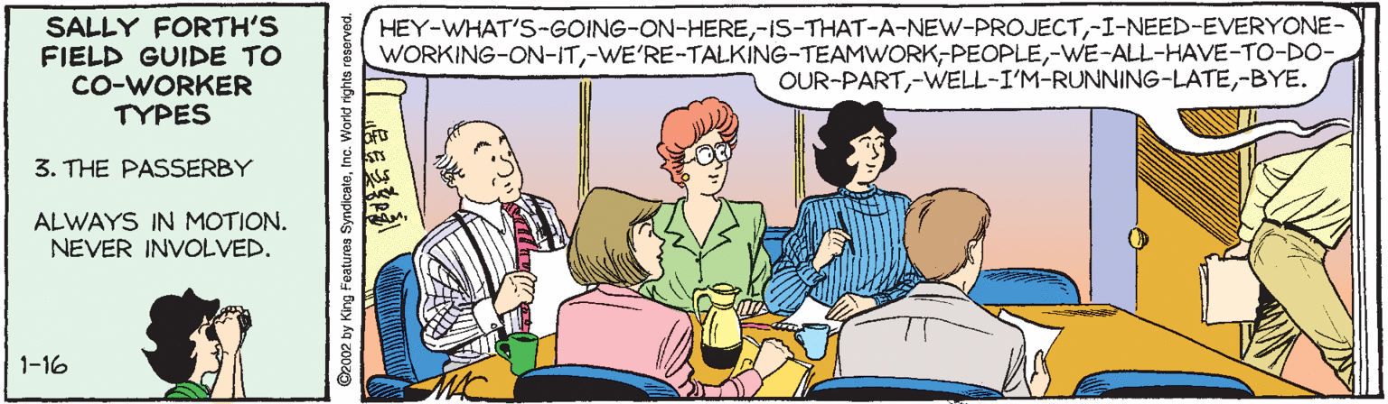Sitting OCR: SALLY FORTH'S FIELD GUIDE TO CO-WORKER TYPES HEY-WHAT'S-GOING-ON-HERE-I-NEED-EVERYONE- WORKING-ON-IT-WE-ALL-HAVE-TO-DO- OUR-PART-BYE. 3. THE PASSERBY ALWAYS IN MOTION. NEVER INVOLVED. 1-16 ©2002 by King Features SyndicatetInc. World rights reserve SALLY FORTH'S FIELD GUIDE TO CO-WORKER TYPES HEY-WHAT'S-GOING-ON-HERE-I-NEED-EVERYONE- WORKING-ON-IT-WE-ALL-HAVE-TO-DO- OUR-PART-BYE. 3. THE PASSERBY ALWAYS IN MOTION. NEVER INVOLVED. 1-16 ©2002 by King Features SyndicatetInc. World rights reserve
