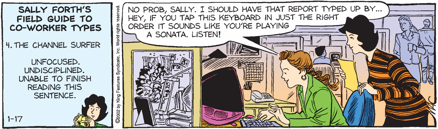 Comic book OCR: SALLY FORTH'S FIELD GUIDE TO Co-WORKER TYPES NO PROBSALLY. I SHOULD HAVE THAT REPORT TYPED UP BY... HEYIF YOU TAP THIS KEYBOARD IN JUST THE RIGHT ORDER IT SOUNDS LIKE YOU'RE PLAYING A SONATA. LISTEN! 4. THE CHANNEL SURFER UNFOCUSED. UNDISCIPLINED. UNABLE TO FINISH READING THIS SENTENCE. 1-17 G2002 by King Features SyndicateInc. World rights reserved. SALLY FORTH'S FIELD GUIDE TO Co-WORKER TYPES NO PROBSALLY. I SHOULD HAVE THAT REPORT TYPED UP BY... HEYIF YOU TAP THIS KEYBOARD IN JUST THE RIGHT ORDER IT SOUNDS LIKE YOU'RE PLAYING A SONATA. LISTEN! 4. THE CHANNEL SURFER UNFOCUSED. UNDISCIPLINED. UNABLE TO FINISH READING THIS SENTENCE. 1-17 G2002 by King Features SyndicateInc. World rights reserved.