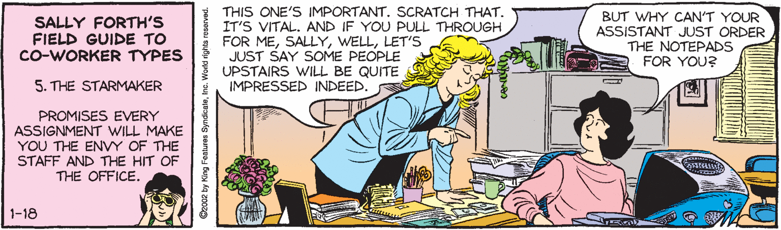 Pleased OCR: SALLY FORTH'S FIELD GUIDE TO CO-WORKER TYPES * THIS ONE'S IMPORTANT. SCRATCH THAT. IT'S VITAL. AND IF YOU PULL THROUGH FOR MELET'S JUST SAY SOME PEOPLE UPSTAIRS WILL BE QUITE IMPRESSED INDEED. BUT WHY CAN'T YOUR ASSISTANT JUST ORDER THE NOTEPADS FOR YOU? 5. THE STARMAKER PROMISES EVERY ASSIGNMENT WILL MAKE YOU THE ENVY OF THE STAFF AND THE HIT OF THE OFFICE. 1-18 ©2002 by King Features SyndicateInc. Workd rights reserved. SALLY FORTH'S FIELD GUIDE TO CO-WORKER TYPES * THIS ONE'S IMPORTANT. SCRATCH THAT. IT'S VITAL. AND IF YOU PULL THROUGH FOR MELET'S JUST SAY SOME PEOPLE UPSTAIRS WILL BE QUITE IMPRESSED INDEED. BUT WHY CAN'T YOUR ASSISTANT JUST ORDER THE NOTEPADS FOR YOU? 5. THE STARMAKER PROMISES EVERY ASSIGNMENT WILL MAKE YOU THE ENVY OF THE STAFF AND THE HIT OF THE OFFICE. 1-18 ©2002 by King Features SyndicateInc. Workd rights reserved.