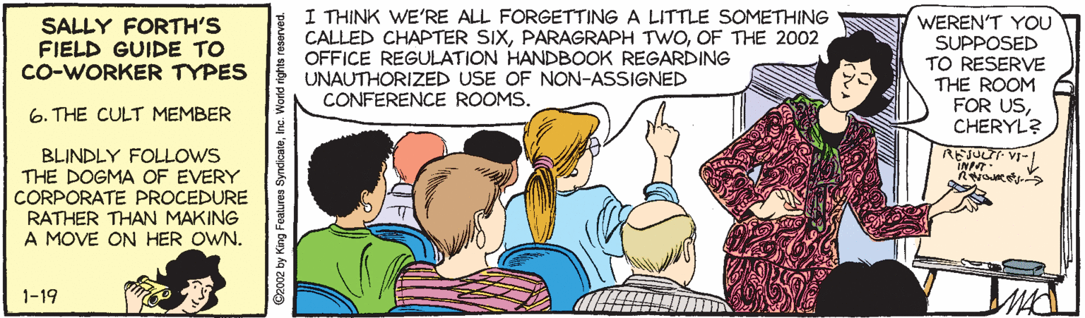 Humour OCR: I THINK WE'RE ALL FORGETTING A LITTLE SOMETHING CALLED CHAPTER SIXOF THE 2002 OFFICE REGULATION HANDBOOK REGARDING UNAUTHORIZED USE OF NON-ASSIGNED CONFERENCE ROOMS. WEREN'T YOU SUPPOSED TO RESERVE THE ROOM FOR USCHERYL? SALLY FORTH'S FIELD GUIDE TO CO-WORKER TYPES 6. THE CULT MEMBER BLINDLY FOLLOWS THE DOGMA OF EVERY CORPORATE PROCEDURE RATHER THAN MAKING A MOVE ON HER OWN. REJUUT VI- INP. 1-19 ©2002 by King Features SyndicateInc. World rights reseorved. I THINK WE'RE ALL FORGETTING A LITTLE SOMETHING CALLED CHAPTER SIXPARAGRAPH TWOOF THE 2002 OFFICE REGULATION HANDBOOK REGARDING UNAUTHORIZED USE OF NON-ASSIGNED CONFERENCE ROOMS. WEREN'T YOU SUPPOSED TO RESERVE THE ROOM FOR USCHERYL? SALLY FORTH'S FIELD GUIDE TO CO-WORKER TYPES 6. THE CULT MEMBER BLINDLY FOLLOWS THE DOGMA OF EVERY CORPORATE PROCEDURE RATHER THAN MAKING A MOVE ON HER OWN. REJUUT VI- INP. 1-19 ©2002 by King Features SyndicateInc. World rights reseorved.