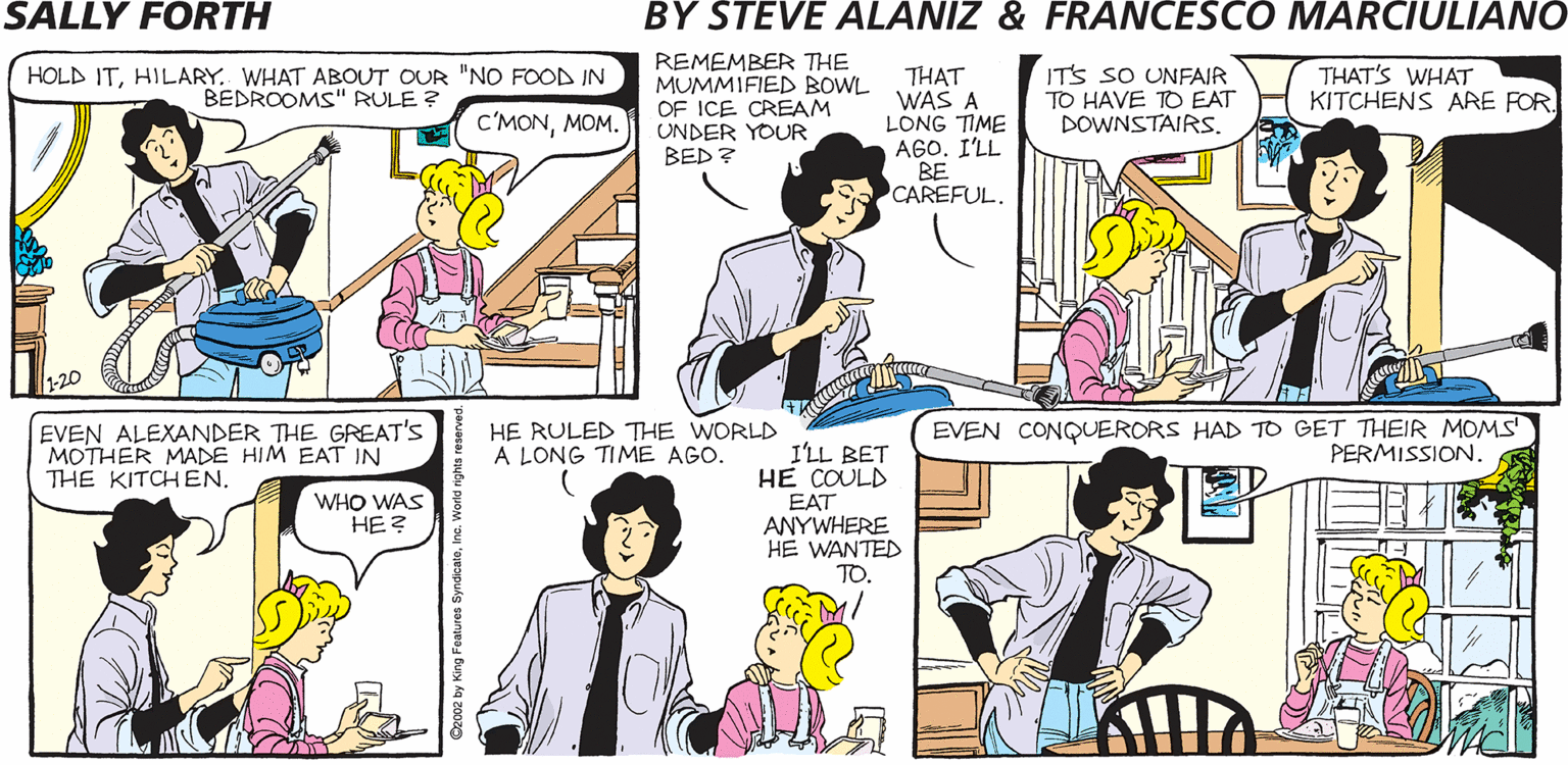 Organism OCR: SALLY FORTH REMEMBER THE MUMMIFIED BOWL OF ICE CREAM UNDER YOUR BED ? IT'S SO UNFAIR TO HAVE TO EAT DOWNSTAIRS. HOLD ITHILARY. WHAT ABOUT OUR "NO FOOD IN BEDROOMS" RULE ? THAT WAS A LONG TIME AGOI'LL BE CAREFUL. THAT'S WHAT KITCHENS ARE FOR by Francesco MarciulianO and Steve Alaniz C'MONMOM. REMEMBER HOW VACUUMING USED TO AFFECT THE PICTURE QUALITY BEFORE WE GOT CABLE? THOSE WERE THE GOOD OLD DAYS. 20 EVEN ALEXANDER THE GREAT'S MOTHER MADE HIM EAT IN THE KITCHEN. HE RULED THE WORLD A LONG TIME AGO. I'LL BET HE COULD EVEN CONQUERORS HAD TO GET THEIR MOMS PERMISSION. WHO WAS HE? EAT ANYWHERE HE WANTED TO. SALLY FORTH REMEMBER THE MUMMIFIED BOWL OF ICE CREAM UNDER YOUR BED ? IT'S SO UNFAIR TO HAVE TO EAT DOWNSTAIRS. HOLD ITHILARY. WHAT ABOUT OUR "NO FOOD IN BEDROOMS" RULE ? THAT WAS A LONG TIME AGOI'LL BE CAREFUL. THAT'S WHAT KITCHENS ARE FOR by Francesco MarciulianO and Steve Alaniz C'MONMOM. REMEMBER HOW VACUUMING USED TO AFFECT THE PICTURE QUALITY BEFORE WE GOT CABLE? THOSE WERE THE GOOD OLD DAYS. 20 EVEN ALEXANDER THE GREAT'S MOTHER MADE HIM EAT IN THE KITCHEN. HE RULED THE WORLD A LONG TIME AGO. I'LL BET HE COULD EVEN CONQUERORS HAD TO GET THEIR MOMS PERMISSION. WHO WAS HE? EAT ANYWHERE HE WANTED TO.
