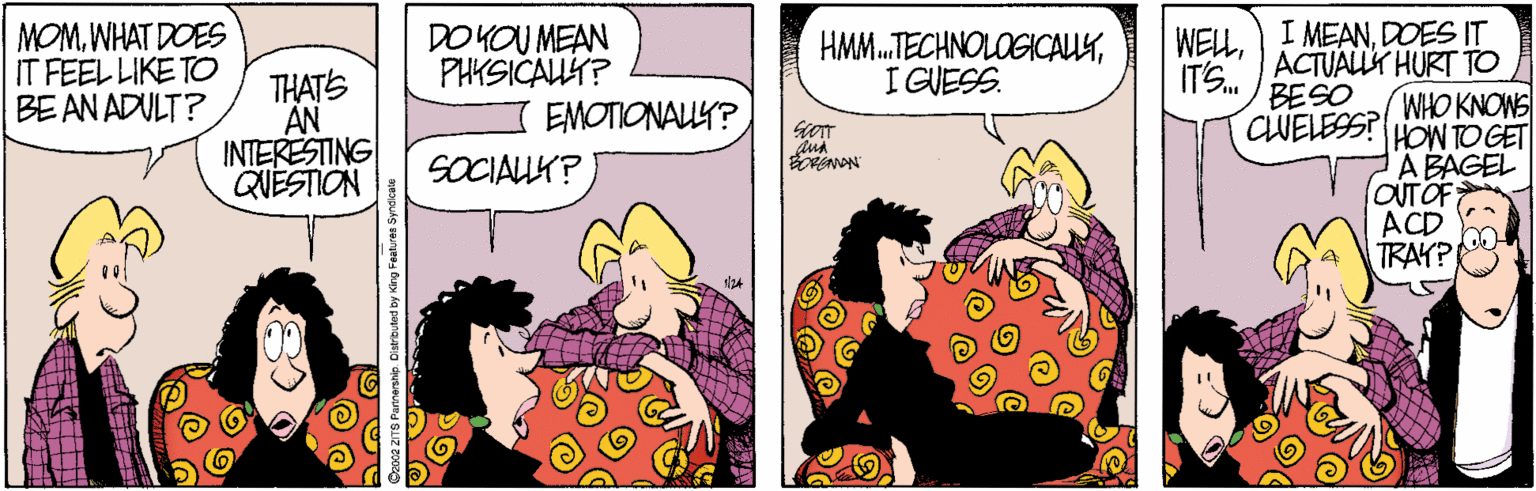 Comics OCR: WELLDOES IT ACTUALLY HURT TO WHO KNOWS HOW TO GET A BAGEL OUTOF ACD TRAYP MOMWHAT DOES IT FEEL LIKE TO BE AN ADULT? DOKOU MEAN PHKSICAUT? EMOTIONAUY? HMM.TECHNOLOGICAUYI GUESS. ITS. BESO THATS AN INTERESTING QUÉSTION CLUELESS? SOCIALLK? WELLI MEANDOES IT ACTUALLY HURT TO WHO KNOWS HOW TO GET A BAGEL OUTOF ACD TRAYP MOMWHAT DOES IT FEEL LIKE TO BE AN ADULT? DOKOU MEAN PHKSICAUT? EMOTIONAUY? HMM.TECHNOLOGICAUYI GUESS. ITS. BESO THATS AN INTERESTING QUÉSTION CLUELESS? SOCIALLK?