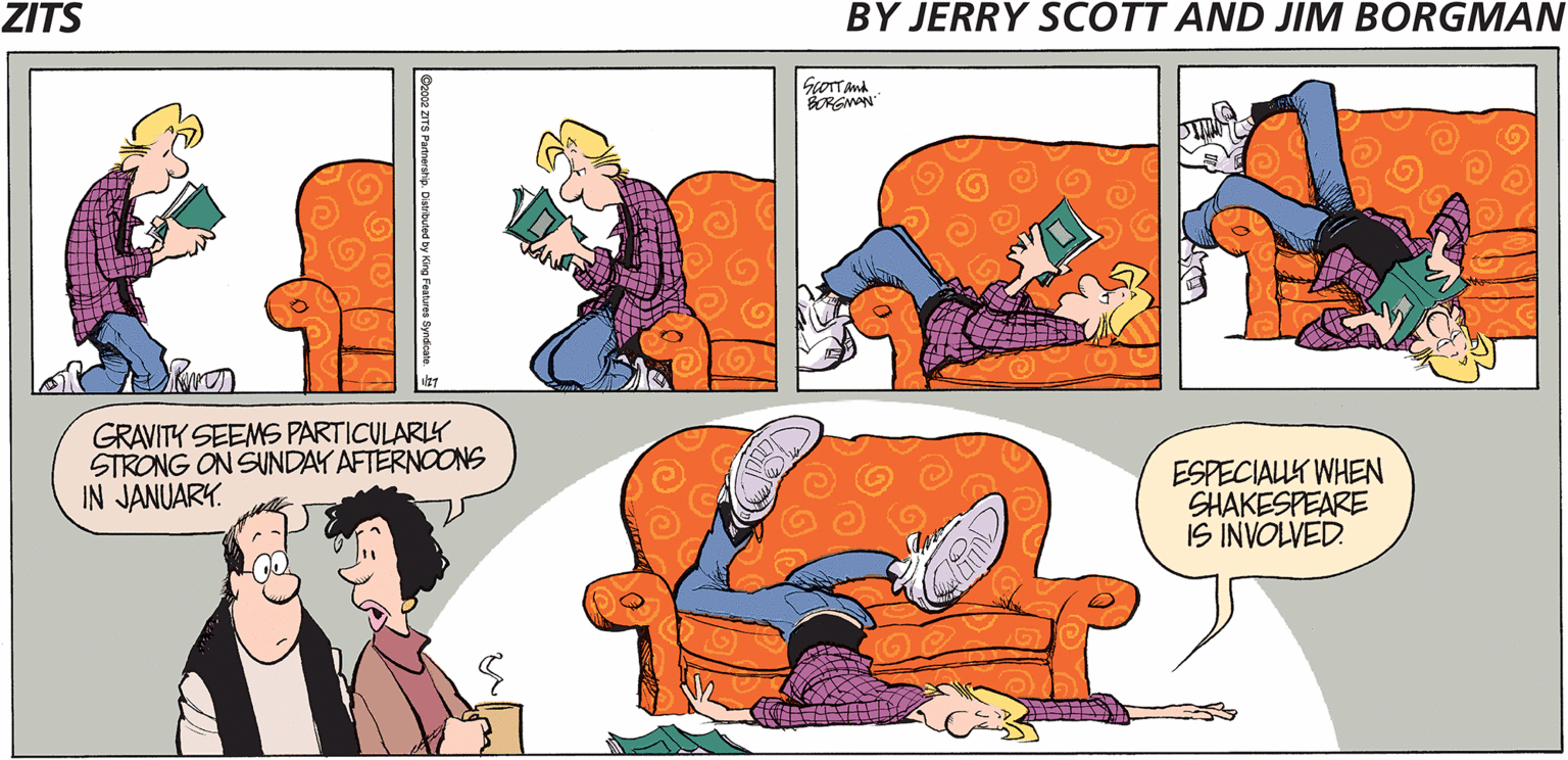 Fiction OCR: ZITS BY JERRY SCOTT AND JIM BORGMAN GOTTand SORGNAN GRAVITY SEEMS PARTICULARLY STRONG ON SUNDAY AFTERNOONS IN JANUARY. ESPECIALLK WHEN SHAKESPEARE IS INVOLVED. ZITS BY JERRY SCOTT AND JIM BORGMAN GOTTand SORGNAN GRAVITY SEEMS PARTICULARLY STRONG ON SUNDAY AFTERNOONS IN JANUARY. ESPECIALLK WHEN SHAKESPEARE IS INVOLVED.