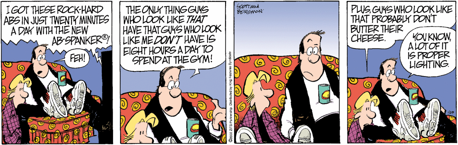 Comics OCR: IGOT THESE ROCK-HARD ABS IN JUST TWENTY MINUTES A DAY WITH THE NEW THE ONLY THINGGUS WHO LOOK LIKE THAT HAVE THATGUYS WHO LOOK AB-SPANKER® LIKE ME DON'T HAVE IS EIGHT HOURS A DAY TO SPENDAT THE GYM! PUS GUYS WHO LOOK LIKE THAT PROBABLY DONT BUTTER THEIR CHEESE. BORSNON KOU KNOWALOTOF IT IS PROPER LIGHTING. FEH! IGOT THESE ROCK-HARD ABS IN JUST TWENTY MINUTES A DAY WITH THE NEW THE ONLY THINGGUS WHO LOOK LIKE THAT HAVE THATGUYS WHO LOOK AB-SPANKER® LIKE ME DON'T HAVE IS EIGHT HOURS A DAY TO SPENDAT THE GYM! PUS GUYS WHO LOOK LIKE THAT PROBABLY DONT BUTTER THEIR CHEESE. BORSNON KOU KNOWALOTOF IT IS PROPER LIGHTING. FEH!