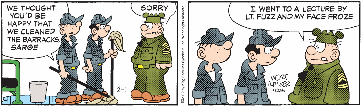 Pattern OCR: WE THOUGHT YOU'D BE HAPPY THAT WE CLEANED THE BARRACKSSARGE SORRY I WENT TO A LECTURE BY LT. FUZZ AND MY FACE FROZE MORT WALKER 2-1 •COM C2002 by King Features SyndicateInc. World rights reserved. WE THOUGHT YOU'D BE HAPPY THAT WE CLEANED THE BARRACKSSARGE SORRY I WENT TO A LECTURE BY LT. FUZZ AND MY FACE FROZE MORT WALKER 2-1 •COM C2002 by King Features SyndicateInc. World rights reserved.