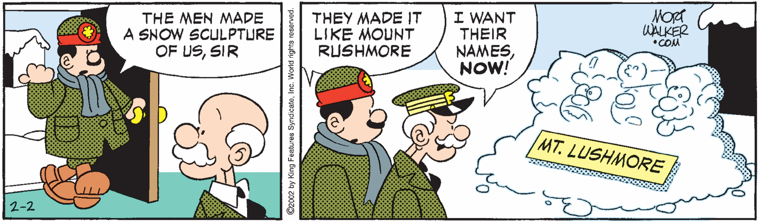 Fiction OCR: Mort WALKER THE MEN MADE A SNOW SCULPTURE OF USSIR THEY MADE IT LIKE MOUNT RUSHMORE I WANT THEIR NAMESNOW! •COM MT. LUSHMORE 2-2 ©2002 by King Features SyndicateInc. World rights reserved. Mort WALKER THE MEN MADE A SNOW SCULPTURE OF USSIR THEY MADE IT LIKE MOUNT RUSHMORE I WANT THEIR NAMESNOW! •COM MT. LUSHMORE 2-2 ©2002 by King Features SyndicateInc. World rights reserved.