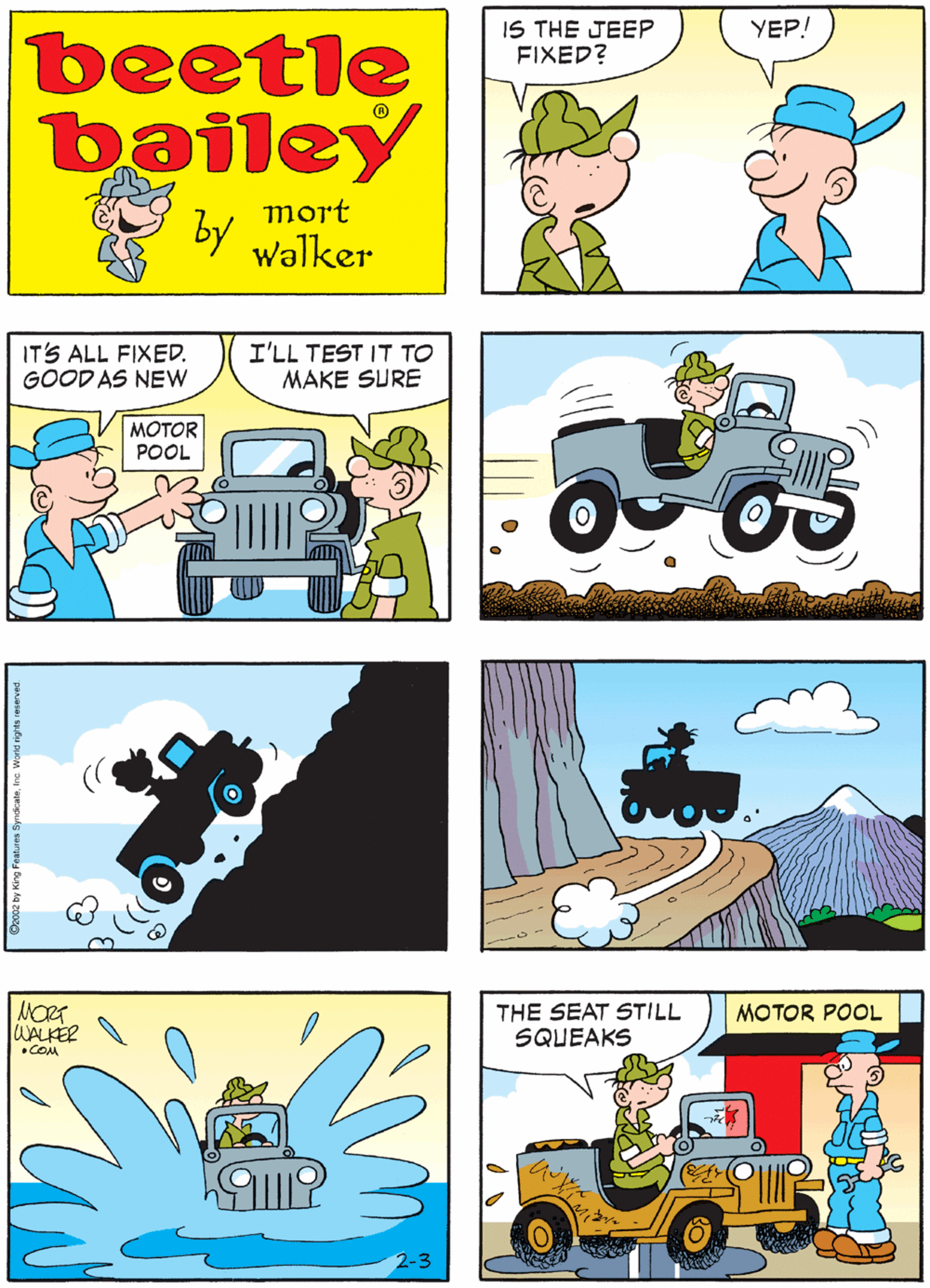 Mammal OCR: IS THE JEEP FIXED? YEP! COME TAKE A LOOK beetle bailey mort by walker IT'S ALL FIXED. GOOD AS NEW I'LL TEST IT TO MAKE SURE MOTOR POOL THE SEAT STILL SQUEAKS MOTOR POOL WALKER •COM 2-3 IS THE JEEP FIXED? YEP! COME TAKE A LOOK beetle bailey mort by walker IT'S ALL FIXED. GOOD AS NEW I'LL TEST IT TO MAKE SURE MOTOR POOL THE SEAT STILL SQUEAKS MOTOR POOL WALKER •COM 2-3