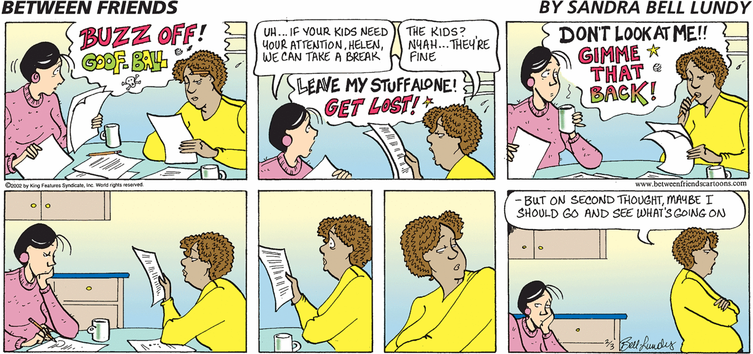 Line OCR: BETWEEN FRIENDS BY SANDRA BELL LUNDY DONT LOOK AT ME! GIMME * THAT BACK! BUZZ OFF! THE KIDS? UH... IF YOUR KIDS NEED YOUR ATTENTIONWE CAN TAKE A BREAK NYAH... THEY'RE FINE SLEAVE MY STUFFALONE! GET LOST! C2002 by King Features SyndicateInc. Word rights reserved. www.betweenfriendscartoons.com BUT ON SECOND THOUGHTMAYBE I SHOULD GO AND SEE WHAT'S GOING ON BETWEEN FRIENDS BY SANDRA BELL LUNDY DONT LOOK AT ME! GIMME * THAT BACK! BUZZ OFF! THE KIDS? UH... IF YOUR KIDS NEED YOUR ATTENTIONWE CAN TAKE A BREAK NYAH... THEY'RE FINE SLEAVE MY STUFFALONE! GET LOST! C2002 by King Features SyndicateInc. Word rights reserved. www.betweenfriendscartoons.com BUT ON SECOND THOUGHTMAYBE I SHOULD GO AND SEE WHAT'S GOING ON