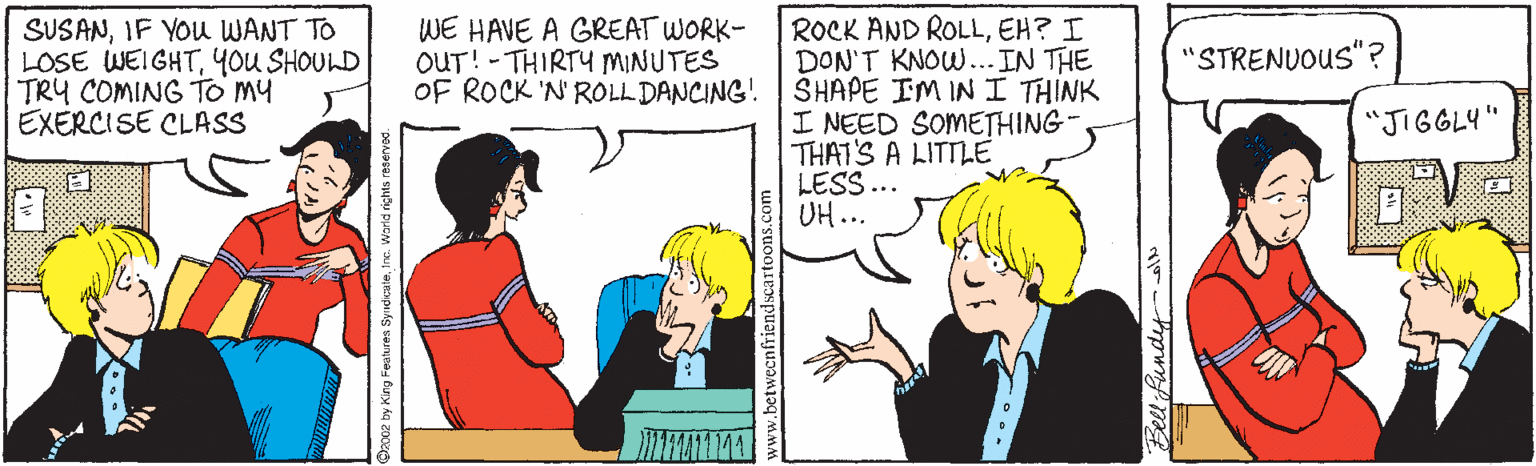 Happy OCR: SUSANIF YOu WANT TO LOSE WEIGHT4ou SHOULD TRY COMING TO My EXERCISE CLASS WE HAVE A GREAT WORK- OUT! - THIRTY MINUTES OF ROCK 'N ROLL DANCING! ROCK AND ROLLEH? I DON'T KNOW...IN THE SHAPE IM IN I THINK I NEED SOMETHING- THAT'S A LITTLE LESS ... UH... "STRENUOUS"? "JIGGLY" 002 by King Fealures SyndicaleI ne. Warld rights reservod. Bell fundy SUSANIF YOu WANT TO LOSE WEIGHT4ou SHOULD TRY COMING TO My EXERCISE CLASS WE HAVE A GREAT WORK- OUT! - THIRTY MINUTES OF ROCK 'N ROLL DANCING! ROCK AND ROLLEH? I DON'T KNOW...IN THE SHAPE IM IN I THINK I NEED SOMETHING- THAT'S A LITTLE LESS ... UH... "STRENUOUS"? "JIGGLY" 002 by King Fealures SyndicaleI ne. Warld rights reservod. Bell fundy