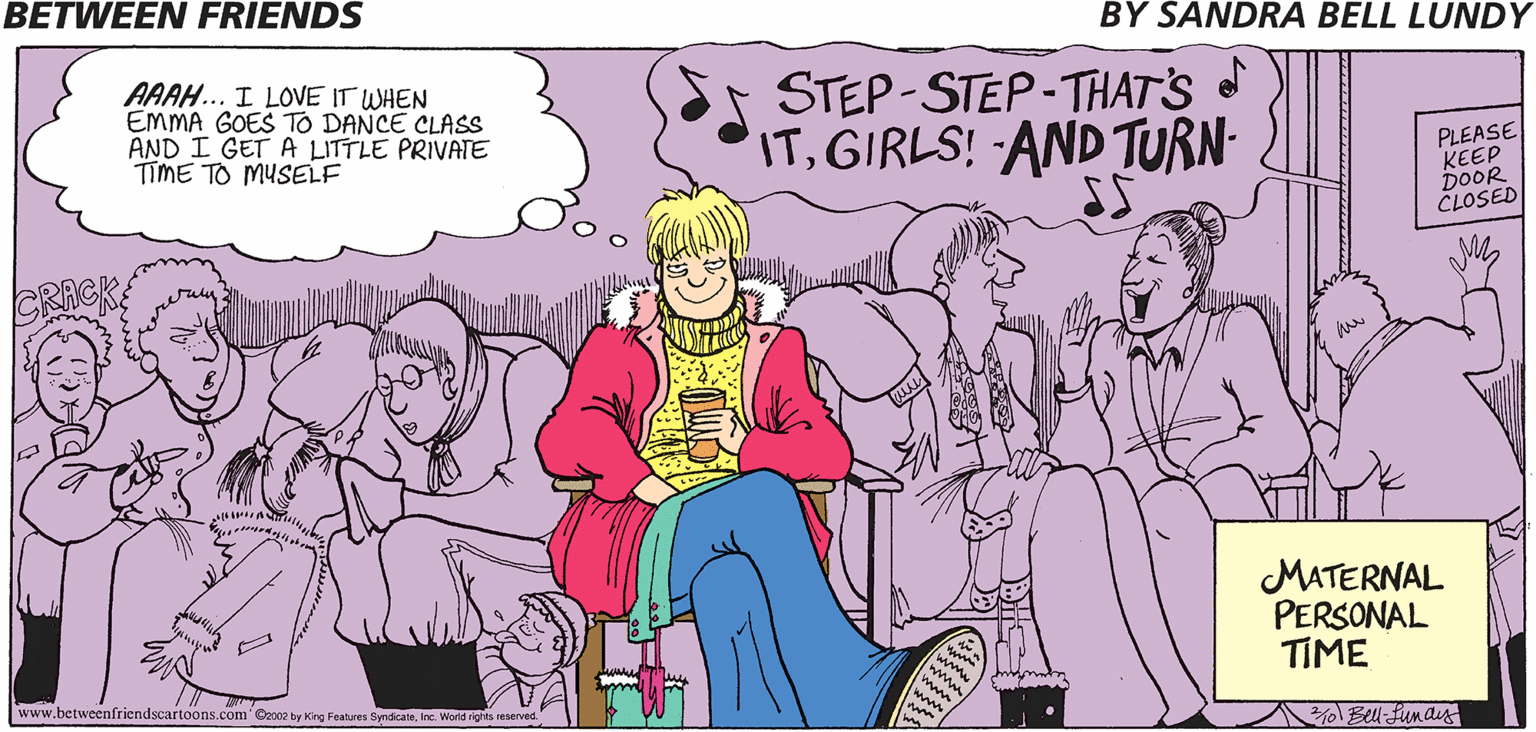 Conversation OCR: BETWEEN FRIENDS BY SANDRA BELL LUNDY AAAH... I LOVE IT WHEN EMMA GOES TO DANCE CLASS AND I GET A LITTLE PRIVATE TIME TO MUSELF STEP-STEP-THAT'S ITGIRLS! AND TURN- PLEASE KEEP DOOR CLOSED MATERNAL PERSONAL TIME www.betweenfriendscartoons.com' @e002 by King Features SyndicateInc. Worid ights reserved 0 Bell-funas BETWEEN FRIENDS BY SANDRA BELL LUNDY AAAH... I LOVE IT WHEN EMMA GOES TO DANCE CLASS AND I GET A LITTLE PRIVATE TIME TO MUSELF STEP-STEP-THAT'S ITGIRLS! AND TURN- PLEASE KEEP DOOR CLOSED MATERNAL PERSONAL TIME www.betweenfriendscartoons.com' @e002 by King Features SyndicateInc. Worid ights reserved 0 Bell-funas