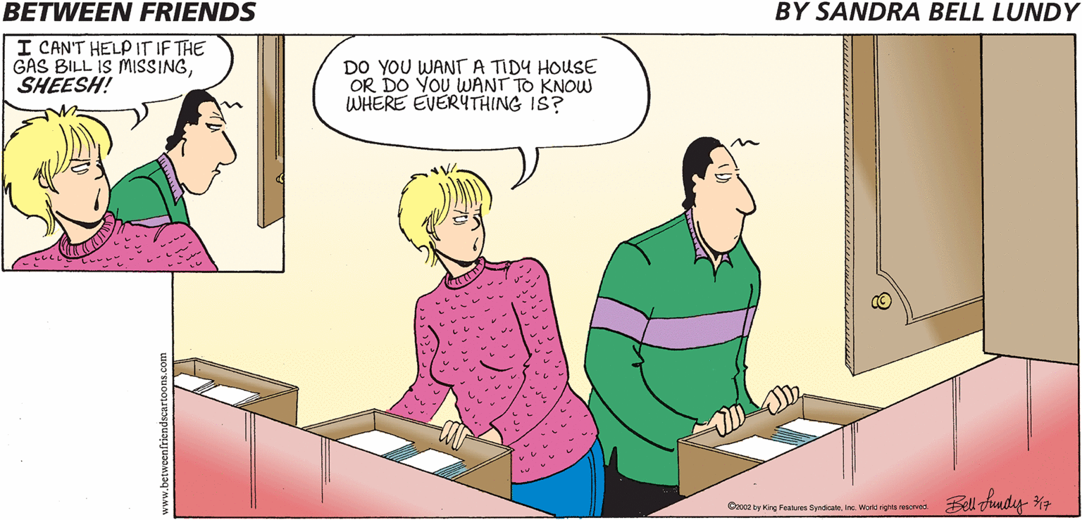 Conversation OCR: BETWEEN FRIENDS BY SANDRA BELL LUNDY I CAN'T HELPITIF THE GAS BILL IS MISSINGSHEESH! DO YOU WANT A TIDY HOUSE OR DO YOU WANT TO KNOW WHERE EVERYTHING IS? Bell fundy %3 Co02 by King Features SyndicateInc. Word rights rescrved. BETWEEN FRIENDS BY SANDRA BELL LUNDY I CAN'T HELPITIF THE GAS BILL IS MISSINGSHEESH! DO YOU WANT A TIDY HOUSE OR DO YOU WANT TO KNOW WHERE EVERYTHING IS? Bell fundy %3 Co02 by King Features SyndicateInc. Word rights rescrved.