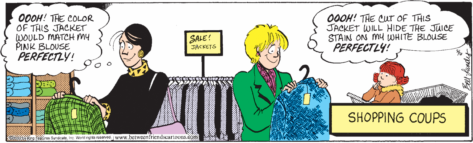 Sharing OCR: 00OH! THE COLOR OF THIS JACKET WOULD MATCH MY PINK BLOUSE PERFECTLY! 00OH! THE Cur of THIS JACKET WILL HIDE THE JUICE STAIN ON MY WHITE BLOUSE PERFECTLY! SALE! JACKETS SHOPPING COUPS alures SyndicaleInc World rights roserved. www.betweenfriendscartoons.co 00OH! THE COLOR OF THIS JACKET WOULD MATCH MY PINK BLOUSE PERFECTLY! 00OH! THE Cur of THIS JACKET WILL HIDE THE JUICE STAIN ON MY WHITE BLOUSE PERFECTLY! SALE! JACKETS SHOPPING COUPS alures SyndicaleInc World rights roserved. www.betweenfriendscartoons.co