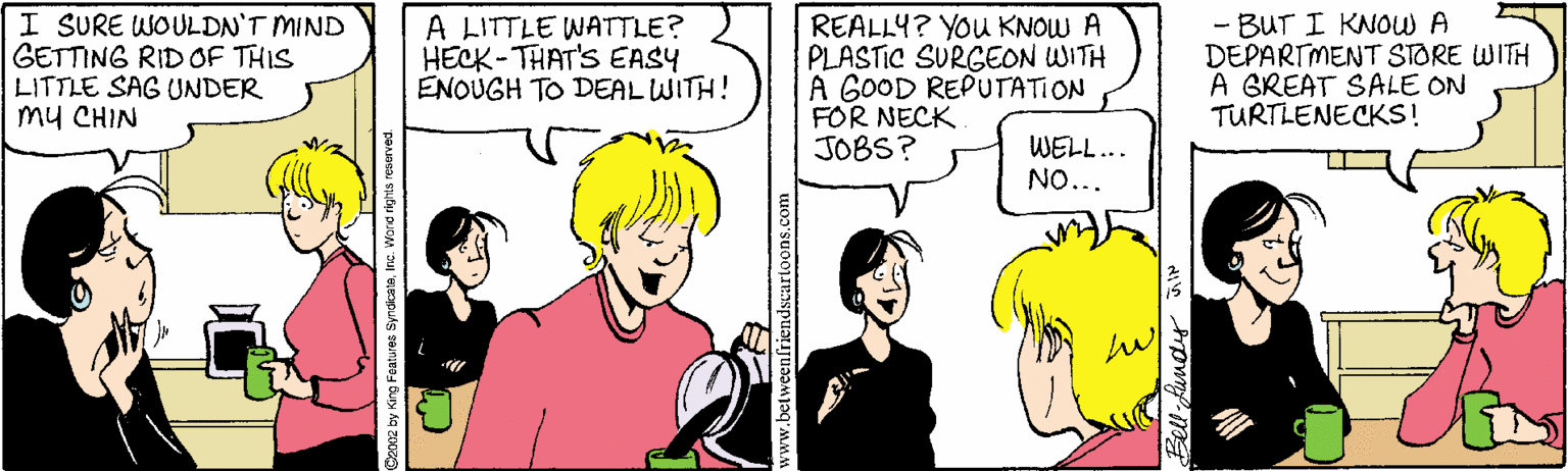 Comics OCR: I SURE WOULDN'T MIND GETTING RID OF THIS LITTLE SAG UNDER my CHIN A LITTLE WATTLE? HECK-THAT'S EASY ENOUGH TO DEAL WITH! REALLY? YOu KNOW A PLASTIC SURGEON WITH A GOOD REPUTATION FOR NECK JOBS? - BUT I KNOW A DEPARTMENT STORE WITH A GREAT SALE ON TURTLENECKS! WELL... NO... alriendscartoons.com I SURE WOULDN'T MIND GETTING RID OF THIS LITTLE SAG UNDER my CHIN A LITTLE WATTLE? HECK-THAT'S EASY ENOUGH TO DEAL WITH! REALLY? YOu KNOW A PLASTIC SURGEON WITH A GOOD REPUTATION FOR NECK JOBS? - BUT I KNOW A DEPARTMENT STORE WITH A GREAT SALE ON TURTLENECKS! WELL... NO... alriendscartoons.com