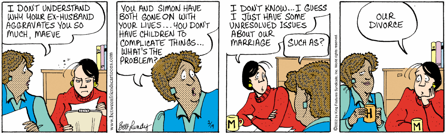 Fiction OCR: I DONT UNDERSTAND WHY YOUR EX-HUSBAND AGGRAVATES You So MUCHMAEVE You AND SIMON HAVE BOTH GONE ON WITH YOUR LIVES...4OU DON'T HAVE CHILDREN TO COMPLICATE THINGS... WHAT'S THE PROBLEM? I DON'T KNOWw...I GUESS I JUST HAVE SOME UNRESOLVED ISSUES ABOUT OUR MARRIAGE OUR DIVORCE SUCH AS? Bel fundy M enfriendscar y King Features SyndicateInc. World rights reservec I DONT UNDERSTAND WHY YOUR EX-HUSBAND AGGRAVATES You So MUCHMAEVE You AND SIMON HAVE BOTH GONE ON WITH YOUR LIVES...4OU DON'T HAVE CHILDREN TO COMPLICATE THINGS... WHAT'S THE PROBLEM? I DON'T KNOWw...I GUESS I JUST HAVE SOME UNRESOLVED ISSUES ABOUT OUR MARRIAGE OUR DIVORCE SUCH AS? Bel fundy M enfriendscar y King Features SyndicateInc. World rights reservec
