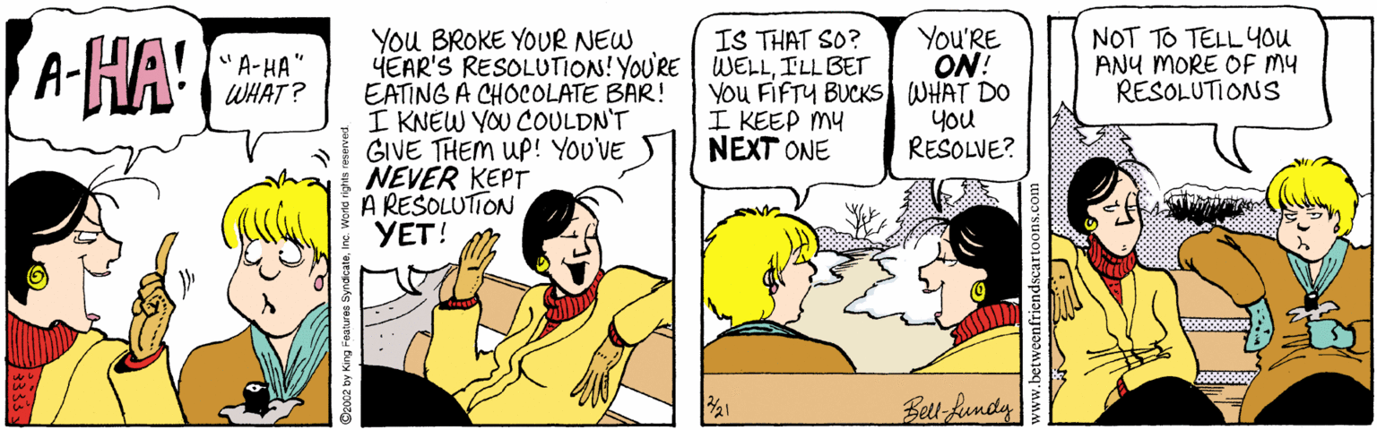Conversation OCR: A-HA' You BROKE YOUR NEW HEAR'S RESOLUTION! YOU'RE WELLILL BET EATING A CHOCOLATE BAR! I KNEW YOU COULDN'T GIVE THEM UP! YOU'VE NEVER KEPT A REŠOLUTION YET! You'RE ON! You FIFTY BUCKS WHAT DO You RESOLVE? NOT TO TELL 4ou ANY MORE OF MY RESOLUTIONS IS THAT SO? "A-HA" WHAT? I KEEP MY NEXT ONE Bett-Rundy A-HA' You BROKE YOUR NEW HEAR'S RESOLUTION! YOU'RE WELLILL BET EATING A CHOCOLATE BAR! I KNEW YOU COULDN'T GIVE THEM UP! YOU'VE NEVER KEPT A REŠOLUTION YET! You'RE ON! You FIFTY BUCKS WHAT DO You RESOLVE? NOT TO TELL 4ou ANY MORE OF MY RESOLUTIONS IS THAT SO? "A-HA" WHAT? I KEEP MY NEXT ONE Bett-Rundy