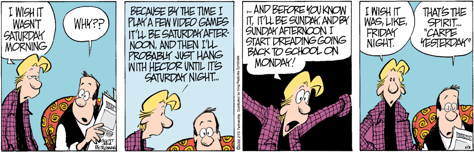 Art OCR: BECAUSE BK THE TIME I PLAY A FEW VIDEO GAMES IT'LL BESATURDAKAFTER- NOONAND THEN I'L PROBABLY JUST HANG WITH HECTOR UNTIL IT'S SATURDAY NIGHT.. .. AND BEFORE KOUKNOW ITANDBY SUNDAK AFTERNOON I START DREADING GOING BACK TO SCHOOL ON MONDAY! 11 HSIM I THAT'S THE I WISH IT WASN'T SATURDAY MORNING WASFRIDAY NIGHT. WHK?? SPIRIT. "CARPE YESTERDAK" BMA BECAUSE BK THE TIME I PLAY A FEW VIDEO GAMES IT'LL BESATURDAKAFTER- NOONAND THEN I'L PROBABLY JUST HANG WITH HECTOR UNTIL IT'S SATURDAY NIGHT.. .. AND BEFORE KOUKNOW ITIT'LL BE SUNDAKANDBY SUNDAK AFTERNOON I START DREADING GOING BACK TO SCHOOL ON MONDAY! 11 HSIM I THAT'S THE I WISH IT WASN'T SATURDAY MORNING WASFRIDAY NIGHT. WHK?? SPIRIT. "CARPE YESTERDAK" BMA