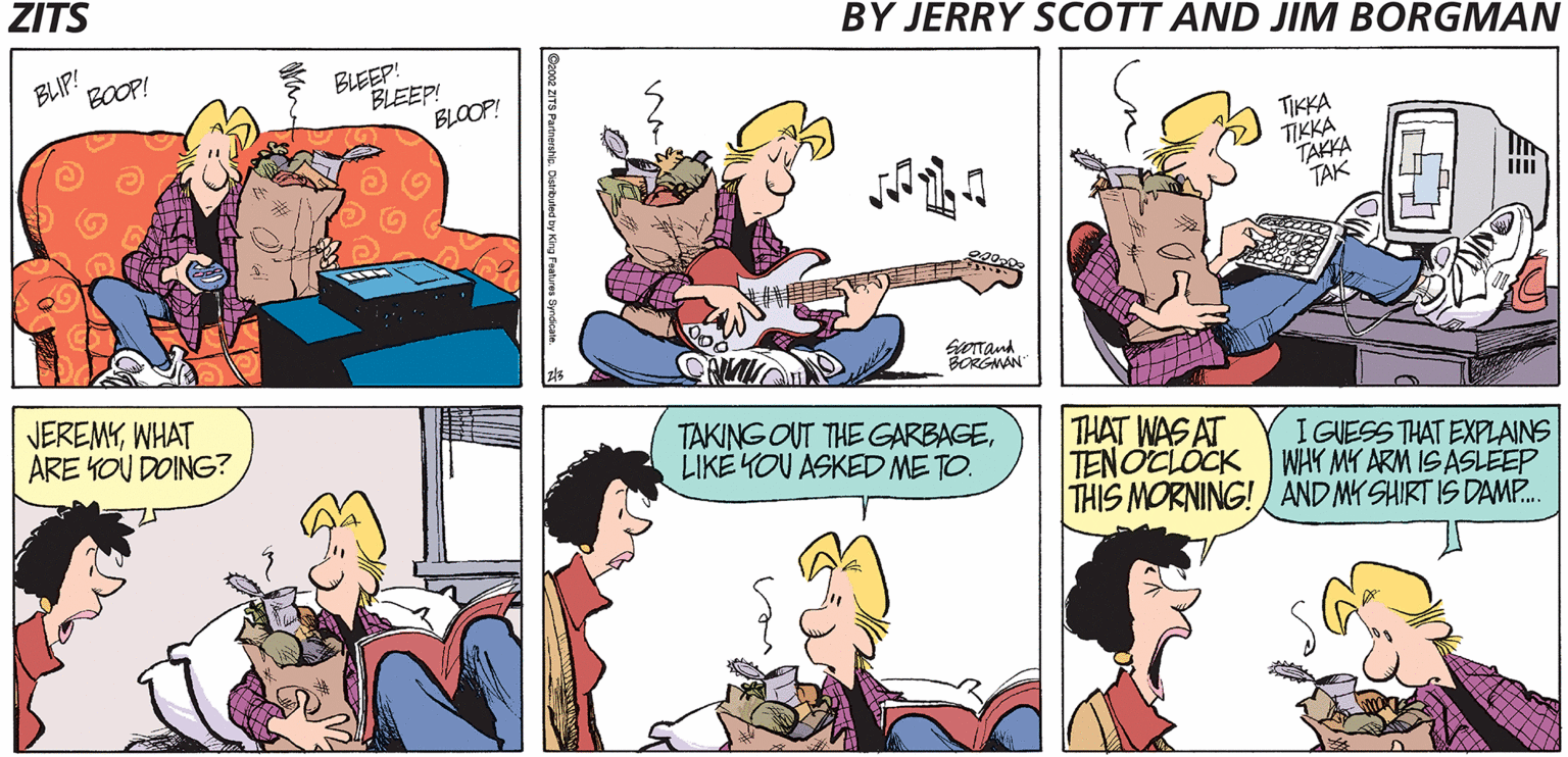 Conversation OCR: ZITS BLIP! BOOP! BLEEP! BLEEP! BLOOP! BY JERRY SCOTT AND JIM BORGMAN TIKKA TIKKA TAKKA TAK JEREMYWHAT ARE KOU DOING? orand BORGMAN TAKING OUT THE GARBAGELIKE YOU ASKED ME TO. THAT WAS AT TENOCLÓCK THIS MORNING! AND MY SHIRT IS DAMP. I GUESS THAT EXPLAINS WHY MY ARM IS ASLEEP Dzose ZTS Parnerstic. Distrbuted by King Poahres Spmákan. ZITS BLIP! BOOP! BLEEP! BLEEP! BLOOP! BY JERRY SCOTT AND JIM BORGMAN TIKKA TIKKA TAKKA TAK JEREMYWHAT ARE KOU DOING? orand BORGMAN TAKING OUT THE GARBAGELIKE YOU ASKED ME TO. THAT WAS AT TENOCLÓCK THIS MORNING! AND MY SHIRT IS DAMP. I GUESS THAT EXPLAINS WHY MY ARM IS ASLEEP Dzose ZTS Parnerstic. Distrbuted by King Poahres Spmákan.