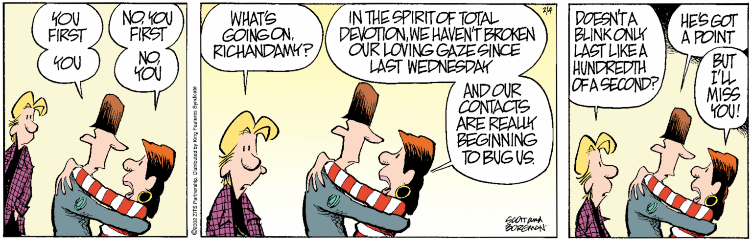 Cartoon OCR: WHAT'S GOINGONRICHANDAMY? IN THE SPIRITOF TOTAL DEVOTIONWE HAVENT BROKEN OUR LOVING GAZE SINCE LAST WEDNESDAY DOESNTA BLINK ONLK LAST LIKE A HUNDREDTH OFASECOND? YOU FIRST NO YOU FIRST HES GOT A POINT BUT I'LL MISS YOU! NO YOU YOU AND OUR CONTACTS ARE REAUK BEGINNING TO BUG US. WHAT'S GOINGONRICHANDAMY? IN THE SPIRITOF TOTAL DEVOTIONWE HAVENT BROKEN OUR LOVING GAZE SINCE LAST WEDNESDAY DOESNTA BLINK ONLK LAST LIKE A HUNDREDTH OFASECOND? YOU FIRST NO YOU FIRST HES GOT A POINT BUT I'LL MISS YOU! NO YOU YOU AND OUR CONTACTS ARE REAUK BEGINNING TO BUG US.
