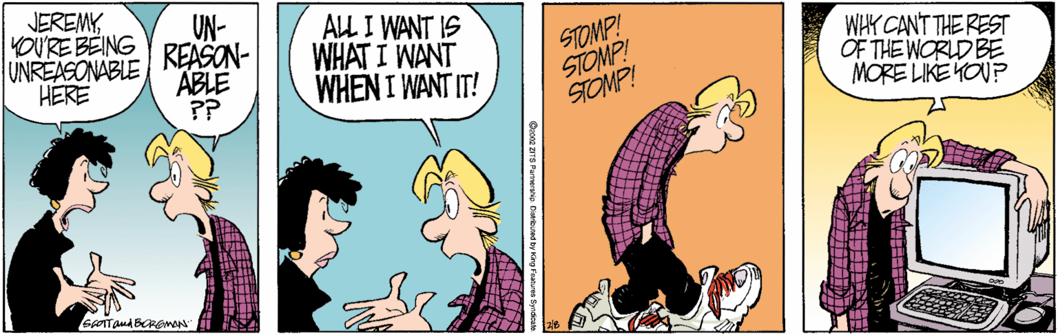 Fiction OCR: JEREMYYOURE BEING UNREASONABLE HERE UN- REASON- ABLE ?? ALL I WANT IS WHAT I WANT WHEN I WANT IT! STOMP! STOMP! STOMP! WIK CANT THE REST OF THE WORLD BE MORE LIKE YOUP JEREMYYOURE BEING UNREASONABLE HERE UN- REASON- ABLE ?? ALL I WANT IS WHAT I WANT WHEN I WANT IT! STOMP! STOMP! STOMP! WIK CANT THE REST OF THE WORLD BE MORE LIKE YOUP