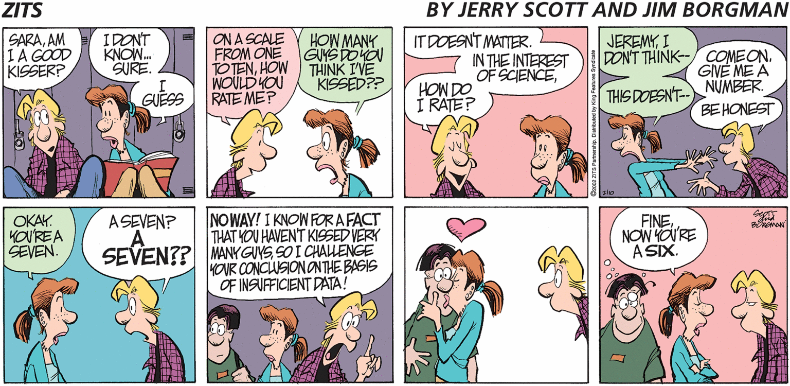 Fiction OCR: ZITS BY JERRY SCOTT AND JIM BORGMAN SARAAM IA GOOD KISSER? IDONT KNOW. SURE. ON A SCALE FROM ONE TO TENHOW WOULD HOU RATE ME? HOW MANK GUYS DOHON THINK I'VE KISSED?? IT DOESNT MATTER. IN THE INTEREST OF SCIENCEI DON'T THINK--/COMEONGIVE ME A NUMBER. GUESS Od MOH Í RATE? THIS DOESN'T-- BEHONEST OKAY. KOU'REA SEVEN. NOWAY! I KNOW FOR A FACT THAT YOU HAVEN'T KISSED VERK SEVEN?? MANY GUYSSO I CHALLENGE HOUR CONCLUSION ONTHE BASIS OF INSUFFICIENT DATA! FINENOW YO'RE A SIX. ASEVEN? ZITS BY JERRY SCOTT AND JIM BORGMAN SARAAM IA GOOD KISSER? IDONT KNOW. SURE. ON A SCALE FROM ONE TO TENHOW WOULD HOU RATE ME? HOW MANK GUYS DOHON THINK I'VE KISSED?? IT DOESNT MATTER. IN THE INTEREST OF SCIENCEI DON'T THINK--/COMEONGIVE ME A NUMBER. GUESS Od MOH Í RATE? THIS DOESN'T-- BEHONEST OKAY. KOU'REA SEVEN. NOWAY! I KNOW FOR A FACT THAT YOU HAVEN'T KISSED VERK SEVEN?? MANY GUYSSO I CHALLENGE HOUR CONCLUSION ONTHE BASIS OF INSUFFICIENT DATA! FINENOW YO'RE A SIX. ASEVEN?