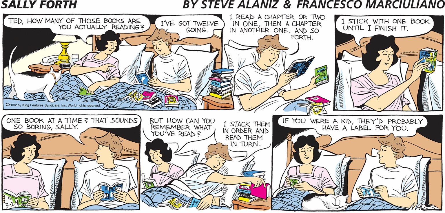 Muscle OCR: I READ A CHAPTER OR TWO IN ONETHEN A CHAPTER IN ANOTHER ONEAND SO FORTH. TEDHOW MANY OF THOSE BOOKS ARE YOU ACTUALLY_READING? I STICK WITH ONE BOOK UNTIL I FINISH IT. SALLY FORTH I'VE GOT TWELVE GOING. by Francesco Marciulian0 and Steve Alaniz EENIEMO. CATCH AN AUTHOR BY THE TOE.. Cocaz by King Features Byndoein. Wey erved. ONE BOOK AT A TIME ? THAT SOUNDS SO BORINGSALLY BUT HOW CAN YOU REMEMBER WHAT YOU'VE READ? 1 STACK THEM IN ORDER AND READ THEM IN TURN. IF YOU WERE A KIDTHEY'D PROBABLY HAVE A LABEL FOR YOUI READ A CHAPTER OR TWO IN ONETHEN A CHAPTER IN ANOTHER ONEAND SO FORTH. TEDHOW MANY OF THOSE BOOKS ARE YOU ACTUALLY_READING? I STICK WITH ONE BOOK UNTIL I FINISH IT. SALLY FORTH I'VE GOT TWELVE GOING. by Francesco Marciulian0 and Steve Alaniz EENIEMO. CATCH AN AUTHOR BY THE TOE.. Cocaz by King Features Byndoein. Wey erved. ONE BOOK AT A TIME ? THAT SOUNDS SO BORINGSALLY BUT HOW CAN YOU REMEMBER WHAT YOU'VE READ? 1 STACK THEM IN ORDER AND READ THEM IN TURN. IF YOU WERE A KIDTHEY'D PROBABLY HAVE A LABEL FOR YOU