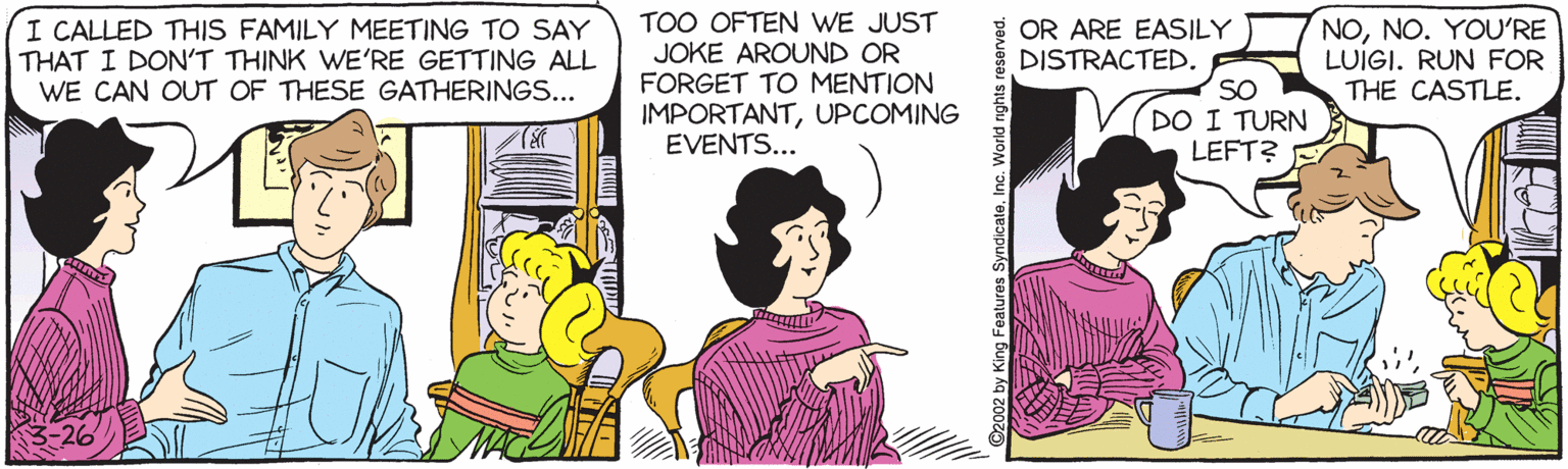 Comics OCR: I CALLED THIS FAMILY MEETING TO SAY THAT I DON'T THINK WE'RE GETTING ALL WE CAN OUT OF THESE GATHERINGS... TOO OFTEN WE JUST JOKE AROUND OR FORGET TO MENTION IMPORTANTUPCOMING EVENTS... E OR ARE EASILY DISTRACTED. SO DO I TURN LEFT? NONO. YOU'RE LUIGI. RUN FOR THE CASTLE. ©2002 by King Features SyndicateInc. World rights reserved. I CALLED THIS FAMILY MEETING TO SAY THAT I DON'T THINK WE'RE GETTING ALL WE CAN OUT OF THESE GATHERINGS... TOO OFTEN WE JUST JOKE AROUND OR FORGET TO MENTION IMPORTANTUPCOMING EVENTS... E OR ARE EASILY DISTRACTED. SO DO I TURN LEFT? NONO. YOU'RE LUIGI. RUN FOR THE CASTLE. ©2002 by King Features SyndicateInc. World rights reserved.