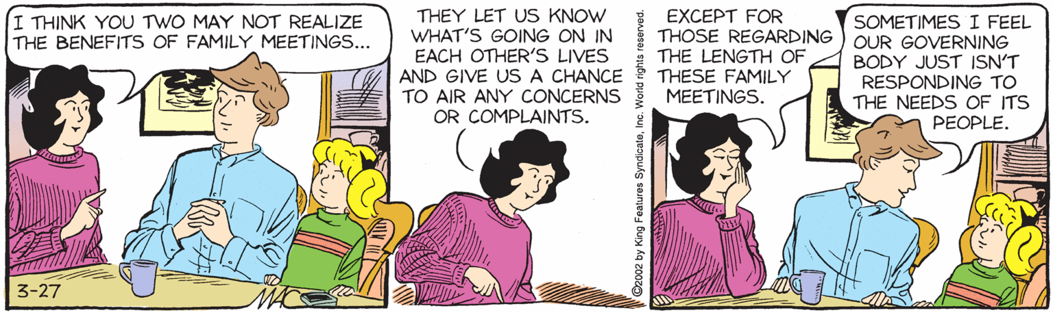 Conversation OCR: THEY LET US KNOW WHAT'S GOING ON IN EACH OTHER'S LIVES AND GIVE US A CHANCE TO AIR ANY CONCERNS OR COMPLAINTS. EXCEPT FOR THOSE REGARDING THE LENGTH OF THESE FAMILY MEETINGS. I THINK YOU TWO MAY NOT REALIZE THE BENEFITS OF FAMILY MEETINGS... SOMETIMESI FEEL OUR GOVERNING BODY JUST ISN'T RESPONDING TO THE NEEDS OF ITS PEOPLE. 3-27 ©2002 by King Features SyndicateInc. V THEY LET US KNOW WHAT'S GOING ON IN EACH OTHER'S LIVES AND GIVE US A CHANCE TO AIR ANY CONCERNS OR COMPLAINTS. EXCEPT FOR THOSE REGARDING THE LENGTH OF THESE FAMILY MEETINGS. I THINK YOU TWO MAY NOT REALIZE THE BENEFITS OF FAMILY MEETINGS... SOMETIMESI FEEL OUR GOVERNING BODY JUST ISN'T RESPONDING TO THE NEEDS OF ITS PEOPLE. 3-27 ©2002 by King Features SyndicateInc. V