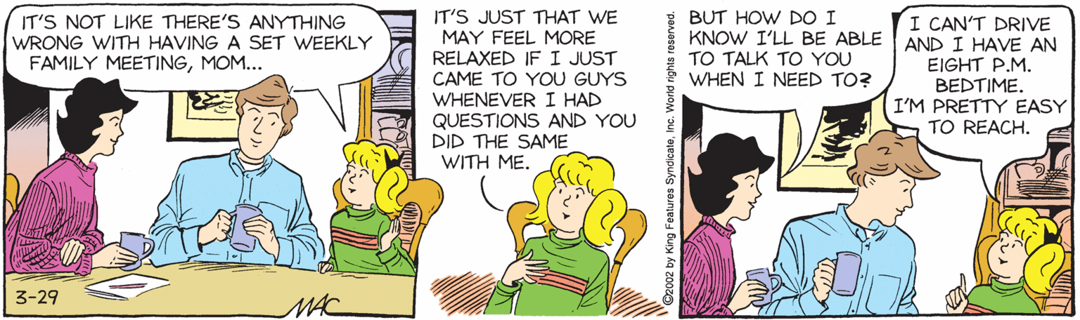 Cartoon OCR: BUT HOW DO I KNOW I'LL BE ABLE TO TALK TO YOU WHEN I NEED TO? IT'S JUST THAT WE MAY FEEL MORE RELAXED IF I JUST CAME TO YOU GUYS WHENEVER I HAD QUESTIONS AND YOU DID THE SAME WITH ME. IT'S NOT LIKE THERE'S ANYTHING WRONG WITH HAVING A SET WEEKLY FAMILY MEETINGMOM... I CAN'T DRIVE AND I HAVE AN EIGHT P.M. BEDTIME. I'M PRETTY EASY TO REACH. 3-29 MAC ©2002 by King Features SyndicateInc. World rights BUT HOW DO I KNOW I'LL BE ABLE TO TALK TO YOU WHEN I NEED TO? IT'S JUST THAT WE MAY FEEL MORE RELAXED IF I JUST CAME TO YOU GUYS WHENEVER I HAD QUESTIONS AND YOU DID THE SAME WITH ME. IT'S NOT LIKE THERE'S ANYTHING WRONG WITH HAVING A SET WEEKLY FAMILY MEETINGMOM... I CAN'T DRIVE AND I HAVE AN EIGHT P.M. BEDTIME. I'M PRETTY EASY TO REACH. 3-29 MAC ©2002 by King Features SyndicateInc. World rights