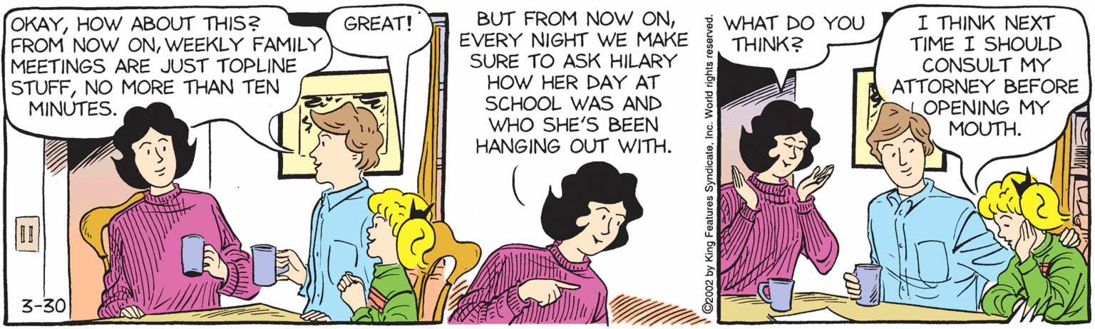Magenta OCR: BUT FROM NOW ONEVERY NIGHT WE MAKE SURE TO ASK HILARY HOW HER DAY AT SCHOOL WAS AND WHO SHE'S BEEN HANGING OUT WITH. WHAT DO YOU THINK? OKAYHOW ABOUT THIS? FROM NOW ONWEEKLY FAMILY MEETINGS ARE JUST TOPLINE STUFFNO MORE THAN TEN MINUTES. I THINK NEXT TIME I SHOULD CONSULT MY ATTORNEY BEFORE OPENING MY MOUTH. GREAT! 3-30 BUT FROM NOW ONEVERY NIGHT WE MAKE SURE TO ASK HILARY HOW HER DAY AT SCHOOL WAS AND WHO SHE'S BEEN HANGING OUT WITH. WHAT DO YOU THINK? OKAYHOW ABOUT THIS? FROM NOW ONWEEKLY FAMILY MEETINGS ARE JUST TOPLINE STUFFNO MORE THAN TEN MINUTES. I THINK NEXT TIME I SHOULD CONSULT MY ATTORNEY BEFORE OPENING MY MOUTH. GREAT! 3-30