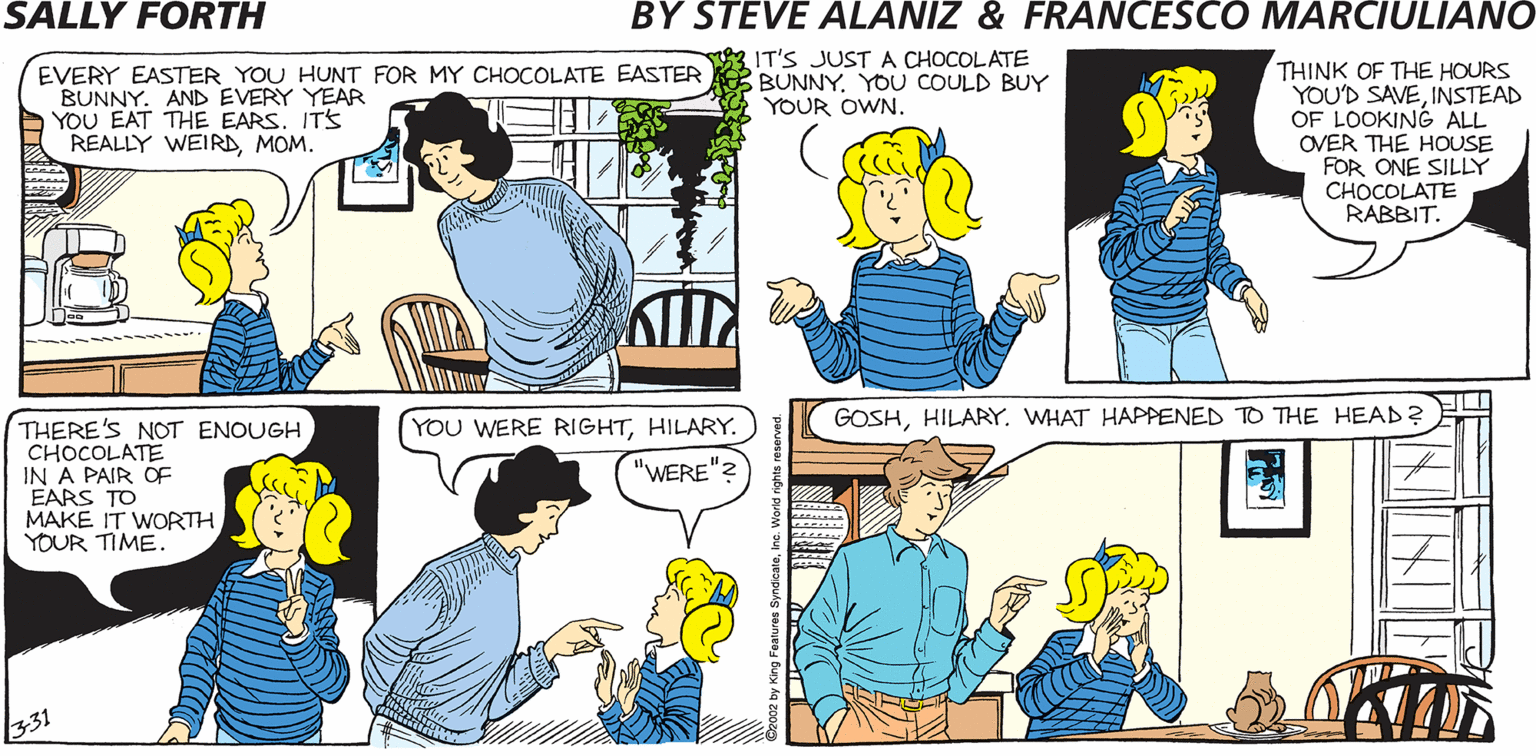 Interaction OCR: SALLY FORTH EVERY EASTER YOU HUNT FOR MY CHOCOLATE EASTER ITS JJUST A CHOCOLATE BUNNY. AND EVERY YEAR YOU EAT THE EARS. ITS REALLY WEIRD MOM. THINK OF THE HOURS YOU'D SAVEINSTEAD OF LOOKING ALL OVER THE HOUSE FOR ONE SILLY CHOCOLATE RABBIT. BUNNYYOU COULD BUY YOUR OWN. by Francesco Marciulian0 and Steve Alaniz TEDDO YOU THINK MY EATING THE EARS OF HILARY'S EASTER BUNNIES YEAR AFTER YEAR IS STRANGE TED? I'M THINKINGI'M THINKING. GOSHHILARY. WHAT HAPPENED TO THE HEAD? THERE'S NOT ENOUGH CHOCOLATE IN A PAIR OF FARS TO MAKE IT WORTH YOUR TIME. YOU WERE RIGHTHILARY. "WERE" SALLY FORTH EVERY EASTER YOU HUNT FOR MY CHOCOLATE EASTER ITS JJUST A CHOCOLATE BUNNY. AND EVERY YEAR YOU EAT THE EARS. ITS REALLY WEIRD MOM. THINK OF THE HOURS YOU'D SAVEINSTEAD OF LOOKING ALL OVER THE HOUSE FOR ONE SILLY CHOCOLATE RABBIT. BUNNYYOU COULD BUY YOUR OWN. by Francesco Marciulian0 and Steve Alaniz TEDDO YOU THINK MY EATING THE EARS OF HILARY'S EASTER BUNNIES YEAR AFTER YEAR IS STRANGE TED? I'M THINKINGI'M THINKING. GOSHHILARY. WHAT HAPPENED TO THE HEAD? THERE'S NOT ENOUGH CHOCOLATE IN A PAIR OF FARS TO MAKE IT WORTH YOUR TIME. YOU WERE RIGHTHILARY. "WERE"