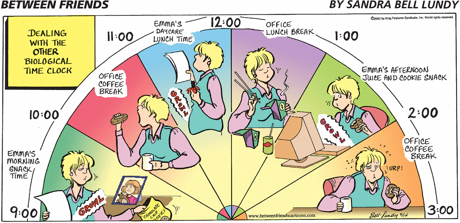 Happy OCR: BETWEEN FRIENDS BY SANDRA BELL LUNDY 12:00 EMMA'S DAYCARE LUNCH TIME DEALING OFFICE LUNCH BREAK Czo02 by King Features SyndcaleInc. World rights reserved Il:00 WITH THE OTHER BIOLOGICAL 1:00 TIME CLOCK OFFICE COFFEE BREAK EMMA'S AFTERNOON JUICE AND COOKIE SNACK 10:00 2:00 EMMA'S MORNING SNACK/ TimE OFFICE COFFEE BREAK 3 URPE 9:00 CHOCOLATE GOKIES GROWL 3:00 www.betweenfriendscartoons.com Bell Rundy h BETWEEN FRIENDS BY SANDRA BELL LUNDY 12:00 EMMA'S DAYCARE LUNCH TIME DEALING OFFICE LUNCH BREAK Czo02 by King Features SyndcaleInc. World rights reserved Il:00 WITH THE OTHER BIOLOGICAL 1:00 TIME CLOCK OFFICE COFFEE BREAK EMMA'S AFTERNOON JUICE AND COOKIE SNACK 10:00 2:00 EMMA'S MORNING SNACK/ TimE OFFICE COFFEE BREAK 3 URPE 9:00 CHOCOLATE GOKIES GROWL 3:00 www.betweenfriendscartoons.com Bell Rundy h