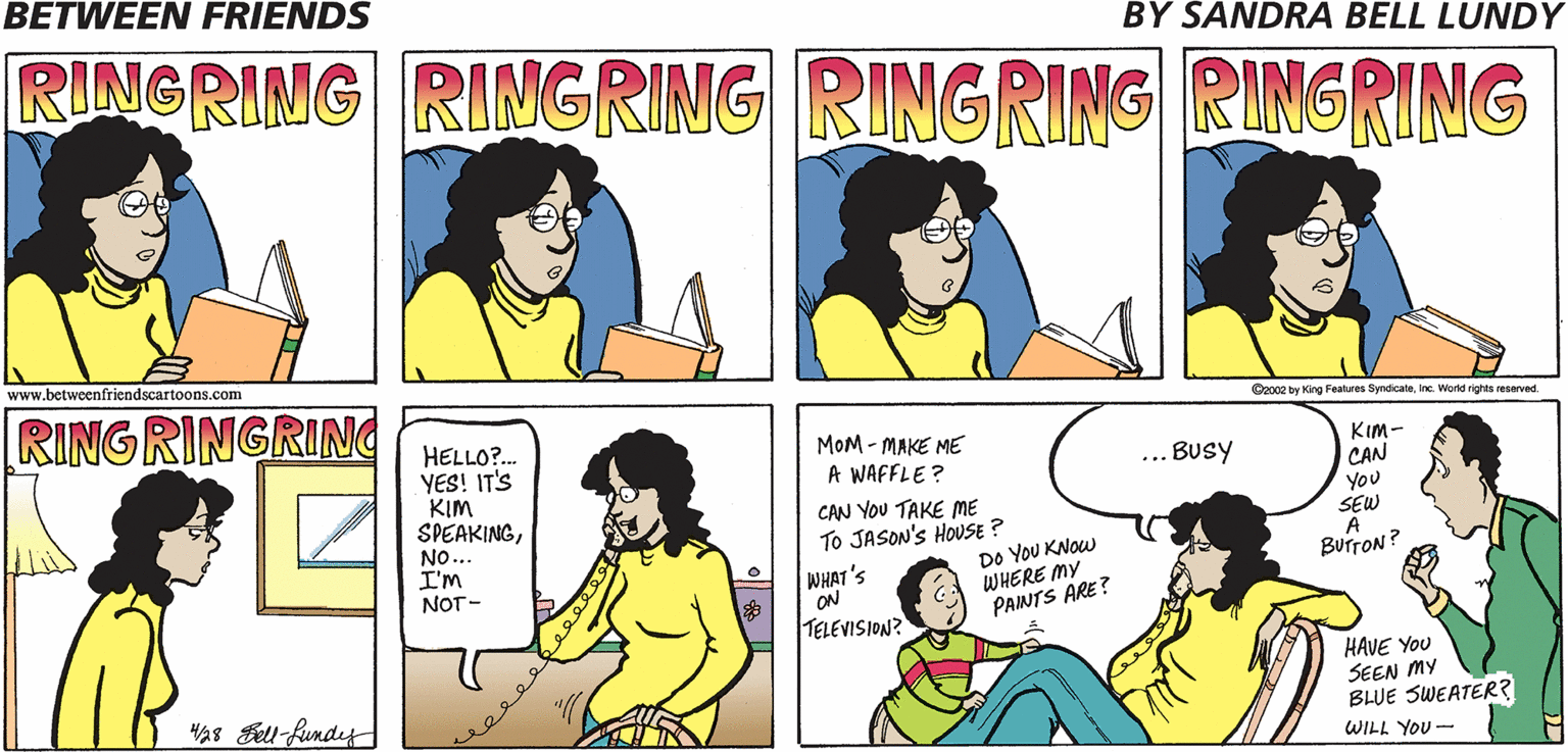 Organism OCR: BETWEEN FRIENDS RINGRING RINGRING RINGRING RINGRING BY SANDRA BELL LUNDY www.betweenfriendscartoons.com [RINGRINGRING O2o02 by King Fealures SyndicaleInc. World rights reserved HELLO?. YES! IT'S KIM SPEAKINGNO... I'm NOT - MOM - MAKE ME A WAFFLE? KIm- CAN You SEW . Busy CAN YOU TAKE ME To JASON'S HOUSE ? DO YOU KNOW WHERE MY PAINTS ARE? BUTTON ? WHAT'S ON TELEVISION? HAVE YOU SEEN MY BLUE SWEATER? HAs Bell fundey WILL YOU- BETWEEN FRIENDS RINGRING RINGRING RINGRING RINGRING BY SANDRA BELL LUNDY www.betweenfriendscartoons.com [RINGRINGRING O2o02 by King Fealures SyndicaleInc. World rights reserved HELLO?. YES! IT'S KIM SPEAKINGNO... I'm NOT - MOM - MAKE ME A WAFFLE? KIm- CAN You SEW . Busy CAN YOU TAKE ME To JASON'S HOUSE ? DO YOU KNOW WHERE MY PAINTS ARE? BUTTON ? WHAT'S ON TELEVISION? HAVE YOU SEEN MY BLUE SWEATER? HAs Bell fundey WILL YOU-