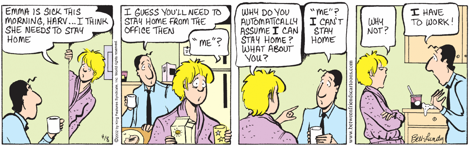 Fiction OCR: EMMA IS SICK THIS MORNINGHARV...I THINK SHE NEEDS TO STAY HOME I GUESS YOU'LL NEED TO STAY HOME FROM THE OFFICE THEN WHU DO YOU AUTOMATICALLY ASSUME I CAN STAY HOME ? WHAT ABOUT You? "ME"? I CAN'T STAY HOME I HAVE TO WORK! WHY NOT? ME"? ?? 4/8 weentricndscartoons.com EMMA IS SICK THIS MORNINGHARV...I THINK SHE NEEDS TO STAY HOME I GUESS YOU'LL NEED TO STAY HOME FROM THE OFFICE THEN WHU DO YOU AUTOMATICALLY ASSUME I CAN STAY HOME ? WHAT ABOUT You? "ME"? I CAN'T STAY HOME I HAVE TO WORK! WHY NOT? ME"? ? ? 4/8 weentricndscartoons.com
