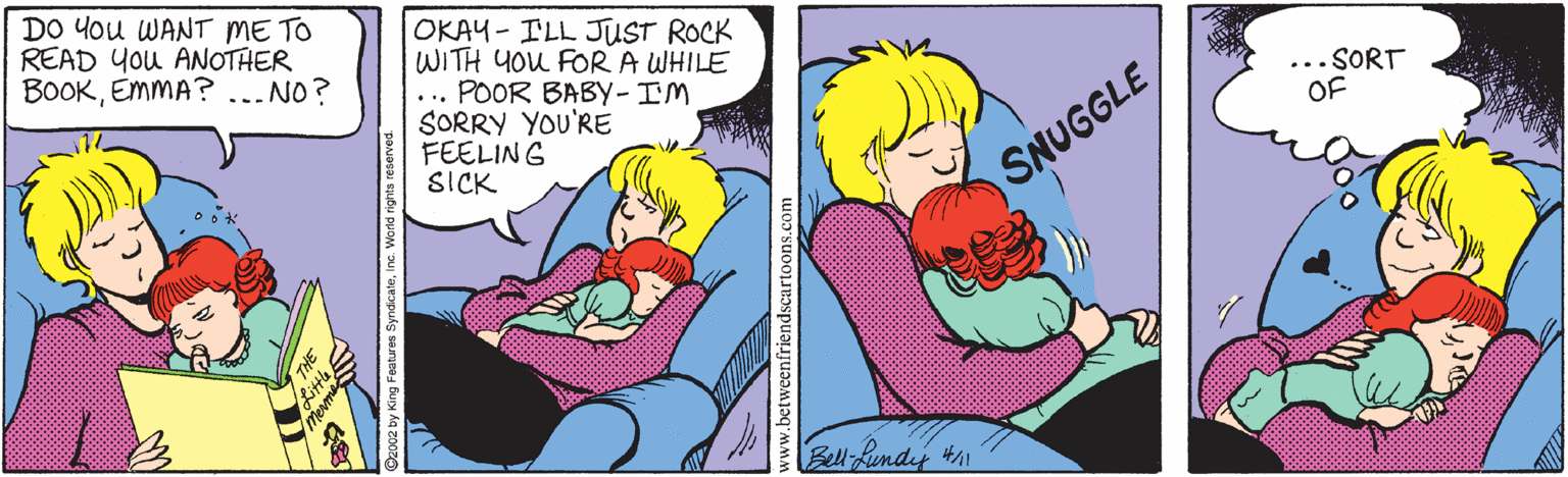 Cartoon OCR: DO You WANT ME TO READ You ANOTHER BOOKEMMA? ...NO? OKAY - ILL JUST ROCK WITH YOU FOR A WHILE ... POOR BABY-IM SORRY YOU'RE FEELING SICK ... SORT OF SNUGGLE Bell-Rundey #h1 DO You WANT ME TO READ You ANOTHER BOOKEMMA? ...NO? OKAY - ILL JUST ROCK WITH YOU FOR A WHILE ... POOR BABY-IM SORRY YOU'RE FEELING SICK ... SORT OF SNUGGLE Bell-Rundey #h1
