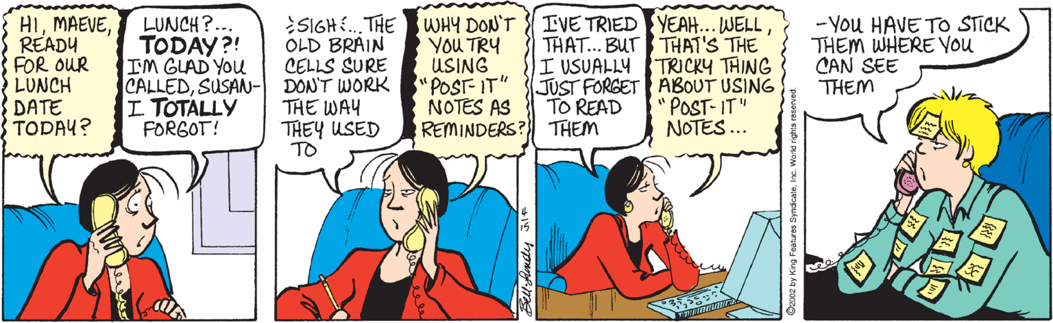 Conversation OCR: HIREADY FOR OUR LUNCH DATE TODAY? LUNCH?... TODAY?! IM GLAD YOU CALLEDSUSAN- I TOTALLY FORGOT! SIGH . THE WHY DON'T IVE TRIED YEAH... WELLOLD BRAIN CELLS SURE DON'T WORK THE WAY THEY USED TO YOU TRY USING "POST-IT" NOTES AS REMINDERS? THEM THAT... BUT THAT'S THE I USUALLY TRICKY THING JUST FORGET ABOUT USING "POST- IT" NOTES... - You HAVE TO STICK THEM WHERE YOU CAN SEE THEM TO READ Sell Aendy HIREADY FOR OUR LUNCH DATE TODAY? LUNCH?... TODAY?! IM GLAD YOU CALLEDSUSAN- I TOTALLY FORGOT! SIGH . THE WHY DON'T IVE TRIED YEAH... WELLOLD BRAIN CELLS SURE DON'T WORK THE WAY THEY USED TO YOU TRY USING "POST-IT" NOTES AS REMINDERS? THEM THAT... BUT THAT'S THE I USUALLY TRICKY THING JUST FORGET ABOUT USING "POST- IT" NOTES... - You HAVE TO STICK THEM WHERE YOU CAN SEE THEM TO READ Sell Aendy