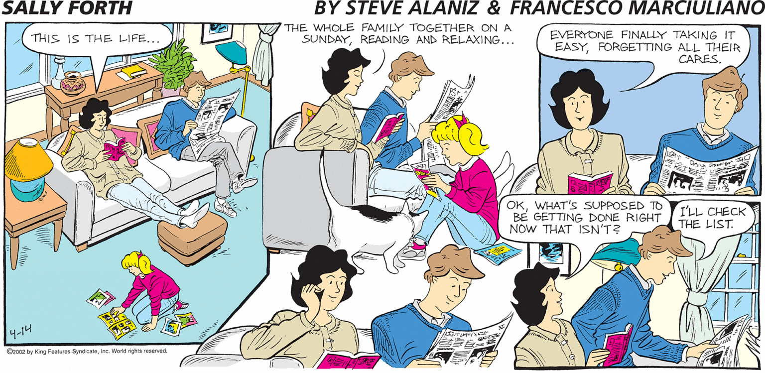 Organism OCR: V THE WHOLE FAMILY TOGETHER ON A SUNDAYREADING AND RELAXING... EVERYONE FINALLY TAKING IT EASYFORGETTING ALL THEIR CARES. SALLY FORTH. by THIS IS THE LIFE. Francesco Marciulian0 and Steve Alaniz WHAT DO YOU WANT TO DO THIS SUNDAYSAL3 EXACTLY THIS...ONLY WITH PANCAKES. OKWHAT'S SUPPOSED TO BE GETTING DONE RIGHT THE LIST. NOW THAT ISN'T? I'LL CHECK 4-14 Oroce by Kong Feas Syndicatenc World sgha reerad V THE WHOLE FAMILY TOGETHER ON A SUNDAYREADING AND RELAXING... EVERYONE FINALLY TAKING IT EASYFORGETTING ALL THEIR CARES. SALLY FORTH. by THIS IS THE LIFE. Francesco Marciulian0 and Steve Alaniz WHAT DO YOU WANT TO DO THIS SUNDAYSAL3 EXACTLY THIS...ONLY WITH PANCAKES. OKWHAT'S SUPPOSED TO BE GETTING DONE RIGHT THE LIST. NOW THAT ISN'T? I'LL CHECK 4-14 Oroce by Kong Feas Syndicatenc World sgha reerad