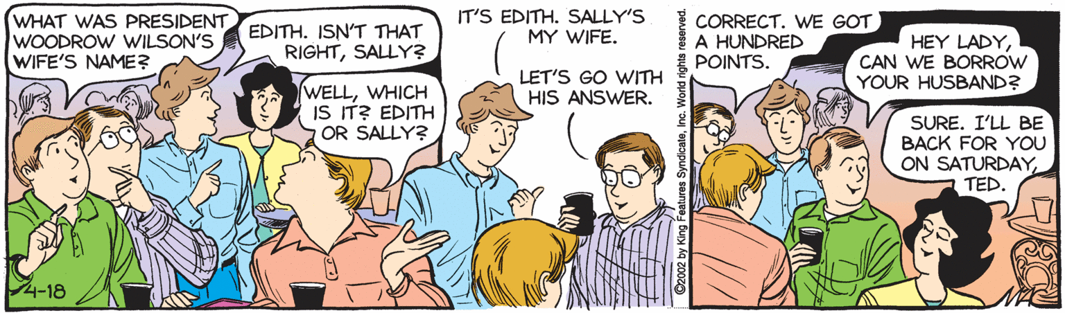 Font OCR: WHAT WAS PRESIDENT WOODROW WILSON'S WIFE'S NAME? EDITH. ISN'T THAT RIGHTSALLY? IT'S EDITH. SALLY'S MY WIFE. CORRECT. WE GOT A HUNDRED POINTS. HEY LADYCAN WE BORROW YOUR HUSBAND? LET'S GO WITH HIS ANSWER. WELLWHICH IS IT? EDITH OR SALLY? SURE. I'LL BE BACK FOR YOU ON SATURDAYTED. 4-18 2 by King Features SyndicateInc. World rig WHAT WAS PRESIDENT WOODROW WILSON'S WIFE'S NAME? EDITH. ISN'T THAT RIGHTSALLY? IT'S EDITH. SALLY'S MY WIFE. CORRECT. WE GOT A HUNDRED POINTS. HEY LADYCAN WE BORROW YOUR HUSBAND? LET'S GO WITH HIS ANSWER. WELLWHICH IS IT? EDITH OR SALLY? SURE. I'LL BE BACK FOR YOU ON SATURDAYTED. 4-18 2 by King Features SyndicateInc. World rig