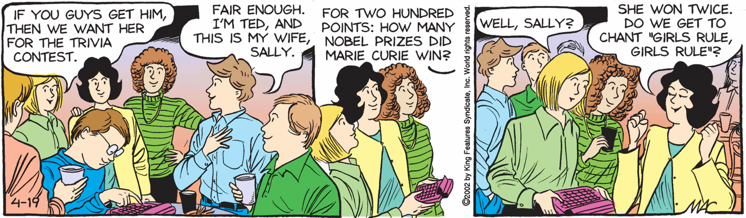 Adaptation OCR: IF YOU GUYS GET HIMTHEN WE WANT HER FOR THE TRIVIA CONTEST. FAIR ENOUGH. I'M TEDAND THIS IS MY WIFENOBEL PRIZES DID SHE WON TWICE. DO WE GET TO CHANT "GIRLS RULEGIRLS RULE"? FOR TWO HUNDRED POINTS: HOW MANY WELLSALLY? SALLY. MARIE CURIE WIN? 4-19 ©2002 by King Features SyndicateInc. World rights res IF YOU GUYS GET HIMTHEN WE WANT HER FOR THE TRIVIA CONTEST. FAIR ENOUGH. I'M TEDAND THIS IS MY WIFENOBEL PRIZES DID SHE WON TWICE. DO WE GET TO CHANT "GIRLS RULEGIRLS RULE"? FOR TWO HUNDRED POINTS: HOW MANY WELLSALLY? SALLY. MARIE CURIE WIN? 4-19 ©2002 by King Features SyndicateInc. World rights res