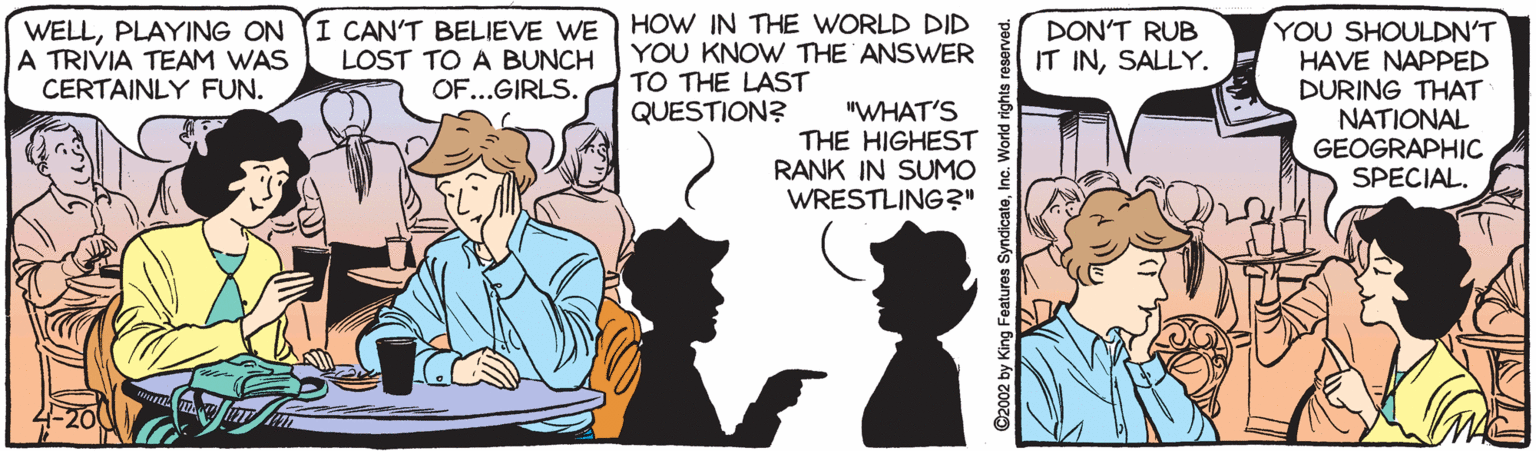People OCR: I CAN'T BELIEVE WE LOST TO A BUNCH OF...GIRLS. HOW IN THE WORLD DID YOU KNOW THE ANSWER TO THE LAST QUESTION? YOU SHOULDN'T HAVE NAPPED DURING THAT NATIONAL GEOGRAPHIC SPECIAL. WELLPLAYING ON A TRIVIA TEAM WAS CERTAINLY FUN. DON'T RUB IT INSALLY. "WHAT'S THE HIGHEST RANK IN SUMO WRESTLING?" ©2002 by King Features SyndicateInc. World rights I CAN'T BELIEVE WE LOST TO A BUNCH OF...GIRLS. HOW IN THE WORLD DID YOU KNOW THE ANSWER TO THE LAST QUESTION? YOU SHOULDN'T HAVE NAPPED DURING THAT NATIONAL GEOGRAPHIC SPECIAL. WELLPLAYING ON A TRIVIA TEAM WAS CERTAINLY FUN. DON'T RUB IT INSALLY. "WHAT'S THE HIGHEST RANK IN SUMO WRESTLING?" ©2002 by King Features SyndicateInc. World rights