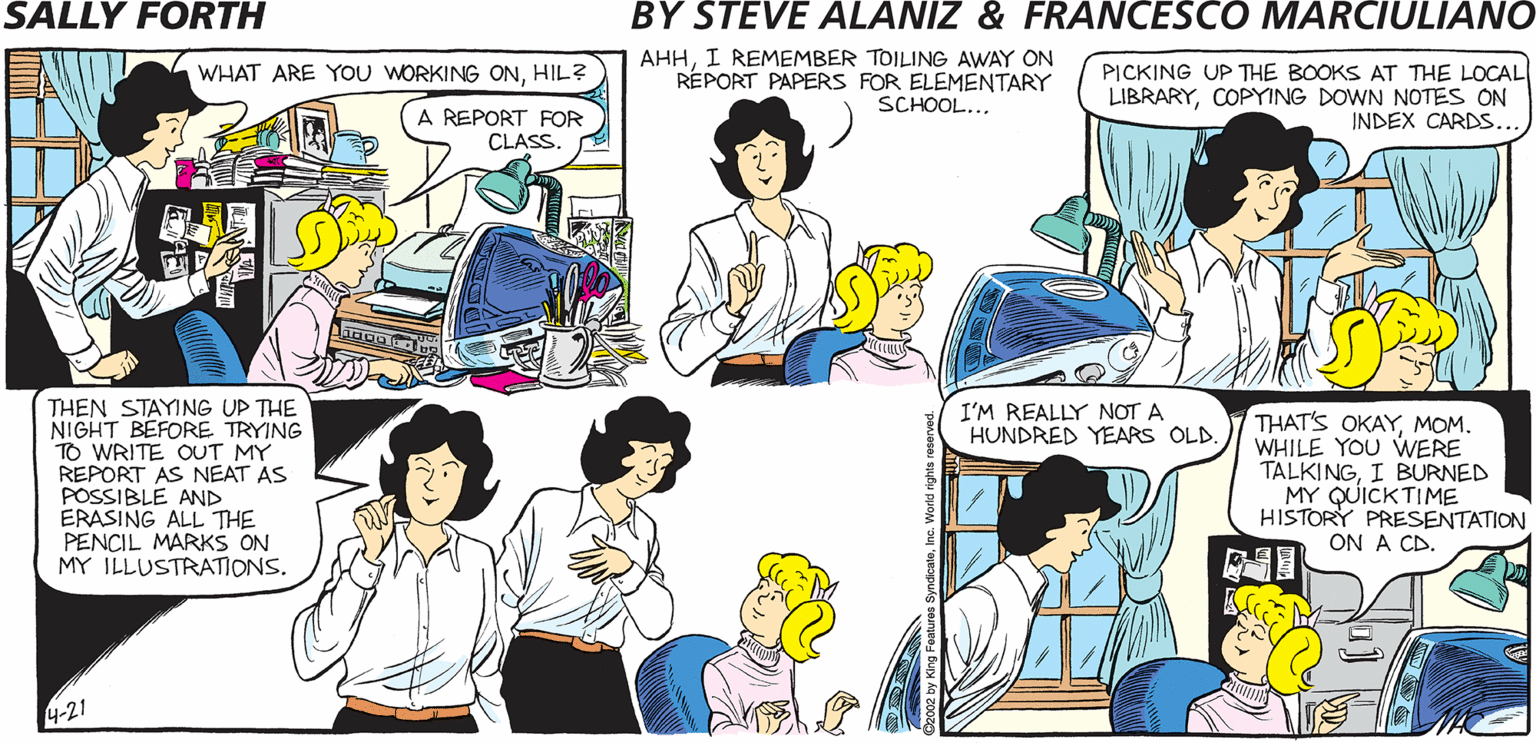 Interaction OCR: AHHI REMEMBER TOILING AWAY ON RÉPORT PAPERS FOR ELEMENTARY SCHOOL... PICKING UP THE BOOKS AT THE LOCAL LIBRARYCOPYING DOWN NOTES ON INDEX CARDS.. SALLY FORTH. by WHAT ARE YOU WORKING ONHIL? Francesco Marciulian0 and Steve Alanlz REPORT FOR CLASS. IS THAT A QUESTION OR A REALIZATION? HOW AM I SUPPOSED TO GET ALL OF THIS HOMEWORK DONE WITH JUST TWO HOURS LEFT ON A SUNDAY NIGHT? THEN STAYING UP THE NIGHT BEFORE TRYING TO WRITE OUT MY REPORT AS NEAT AS POASLE AND ALL THE PENCIL MARKS ON MY ILLUSTRATIONS. I'M REALLY NOT A HUNDRED YEARS OLD. THAT'S OKAYMOM. WHILE YOU WERE TALKINGI BURNED MY QUICKTIME HISTORY PRESENTATION ON A CD. 4-21 AHHI REMEMBER TOILING AWAY ON RÉPORT PAPERS FOR ELEMENTARY SCHOOL... PICKING UP THE BOOKS AT THE LOCAL LIBRARYCOPYING DOWN NOTES ON INDEX CARDS.. SALLY FORTH. by WHAT ARE YOU WORKING ONHIL? Francesco Marciulian0 and Steve Alanlz REPORT FOR CLASS. IS THAT A QUESTION OR A REALIZATION? HOW AM I SUPPOSED TO GET ALL OF THIS HOMEWORK DONE WITH JUST TWO HOURS LEFT ON A SUNDAY NIGHT? THEN STAYING UP THE NIGHT BEFORE TRYING TO WRITE OUT MY REPORT AS NEAT AS POASLE AND ALL THE PENCIL MARKS ON MY ILLUSTRATIONS. I'M REALLY NOT A HUNDRED YEARS OLD. THAT'S OKAYMOM. WHILE YOU WERE TALKINGI BURNED MY QUICKTIME HISTORY PRESENTATION ON A CD. 4-21