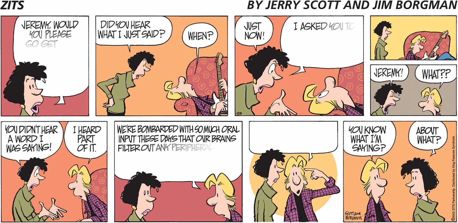 Cartoon OCR: ZITS BY JERRY SCOTT AND JIM BORGMAN VEREMYWOULD YOU PLEASE GO GET DIDYOU HEAR WHAT I JUST SAID? JUST NOW! I ASKED YOU TC WHEN? JEREMY! WHAT?? YOU DIDNT HEAR A WORD I WAS SAYING! I HEARD PART OF IT. WE'RE BOMBARDED WITH SO MUCH ORAL INPUT THESE DASTHAT OUR BRAINS FILTER OUTANK PERIPHERAL KOU KNOW WHAT I'M SAYINGP ABOUT WHAT? NON Kirg Feahres Syndcale ZITS BY JERRY SCOTT AND JIM BORGMAN VEREMYWOULD YOU PLEASE GO GET DIDYOU HEAR WHAT I JUST SAID? JUST NOW! I ASKED YOU TC WHEN? JEREMY! WHAT?? YOU DIDNT HEAR A WORD I WAS SAYING! I HEARD PART OF IT. WE'RE BOMBARDED WITH SO MUCH ORAL INPUT THESE DASTHAT OUR BRAINS FILTER OUTANK PERIPHERAL KOU KNOW WHAT I'M SAYINGP ABOUT WHAT? NON Kirg Feahres Syndcale