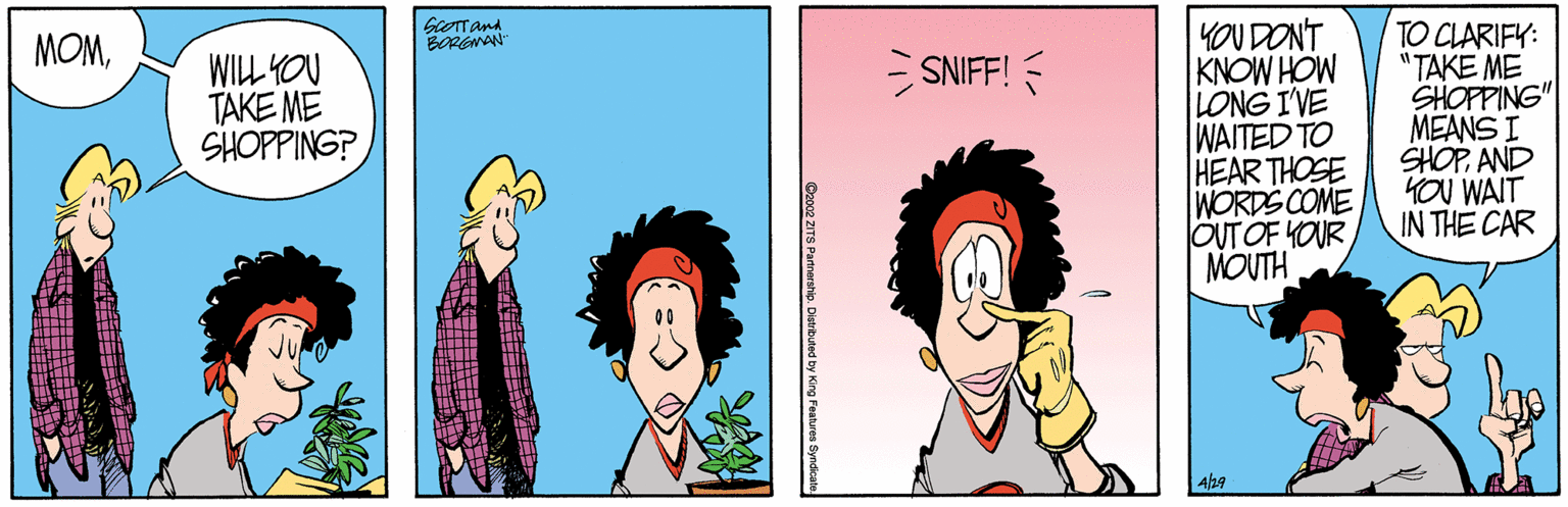 Animated cartoon OCR: YOUDONT KNOW HOW LONG I'VE WAITED TO HEAR THOSE WORDS COME OUT OF YOUR MOUTH TO CLARIFY: "TAKE ME SHOPPING" MEANS I SHOPAND YOU WAIT IN THE CAR MOMBORGNAN SNIFF! WILL YOU TAKE ME SHOPPING? C2002 ZITS Patnership. YOUDONT KNOW HOW LONG I'VE WAITED TO HEAR THOSE WORDS COME OUT OF YOUR MOUTH TO CLARIFY: "TAKE ME SHOPPING" MEANS I SHOPAND YOU WAIT IN THE CAR MOMBORGNAN SNIFF! WILL YOU TAKE ME SHOPPING? C2002 ZITS Patnership.