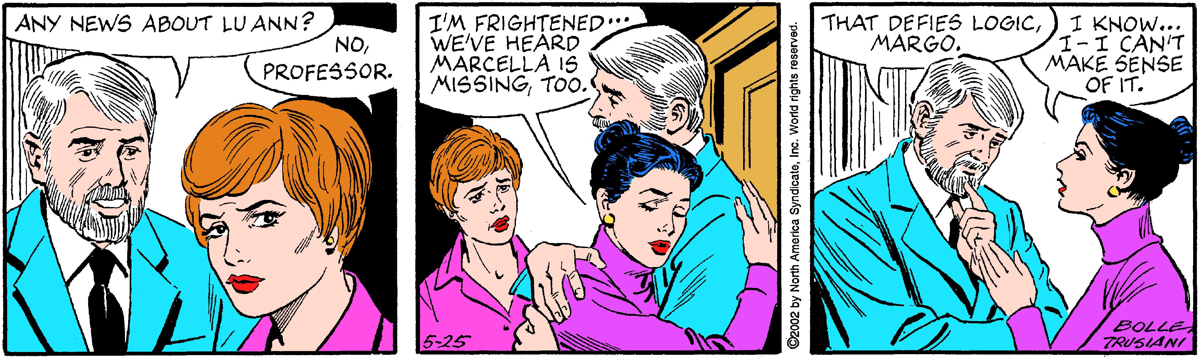 Happy OCR: I'M FRIGHTENED. WE'VE HEÁRD MARCELLA 1S MISSINGTOO. ANY NEWS ABOUT LU ANN? NOI KNOW... III CAN'T MAKE SENSE OF IT. THAT DEFIES LOGICMARGO. PROFESSOR. BOLLE TRUSIANI D2002 by North America SyndicateInc. World rights reserved. I'M FRIGHTENED. WE'VE HEÁRD MARCELLA 1S MISSINGTOO. ANY NEWS ABOUT LU ANN? NOI KNOW... III CAN'T MAKE SENSE OF IT. THAT DEFIES LOGICMARGO. PROFESSOR. BOLLE TRUSIANI D2002 by North America SyndicateInc. World rights reserved.