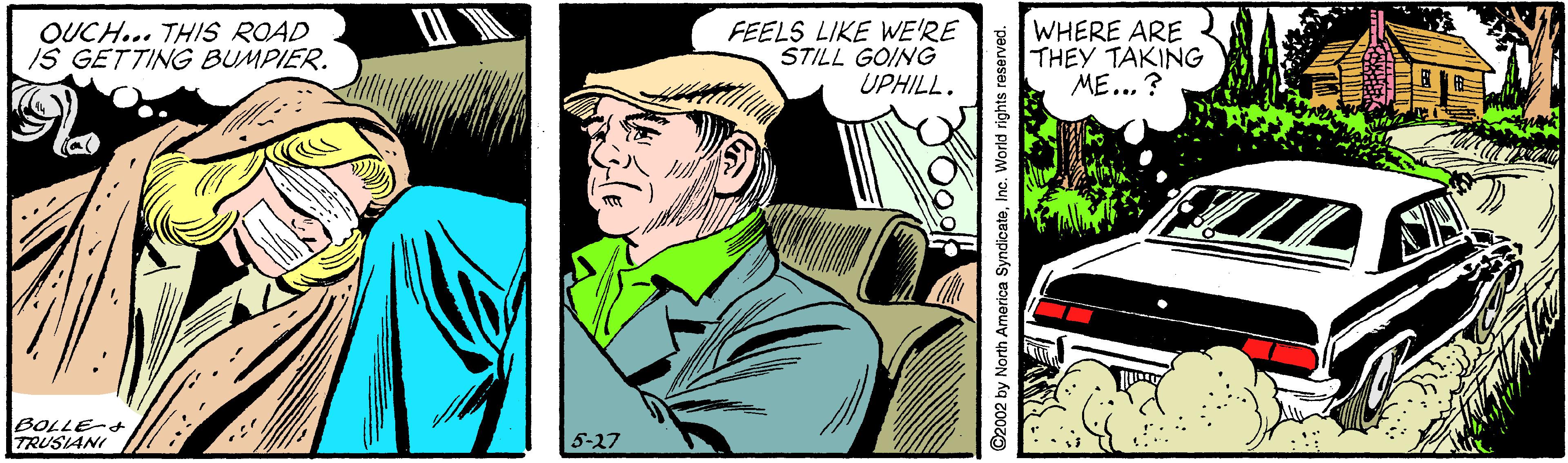 Drawing OCR: OUCH... THIS ROAD IS GETTING BUMPIER. FEELS LIKE WE'RE STILL GOING UPHILL. WHERE ARE THEY TAKING ME... ? SA BOLLE-+ TRUSIANI 5-27 ©2002 by North Amorica SyndicateInc. World rights reserved. OUCH... THIS ROAD IS GETTING BUMPIER. FEELS LIKE WE'RE STILL GOING UPHILL. WHERE ARE THEY TAKING ME... ? SA BOLLE-+ TRUSIANI 5-27 ©2002 by North Amorica SyndicateInc. World rights reserved.