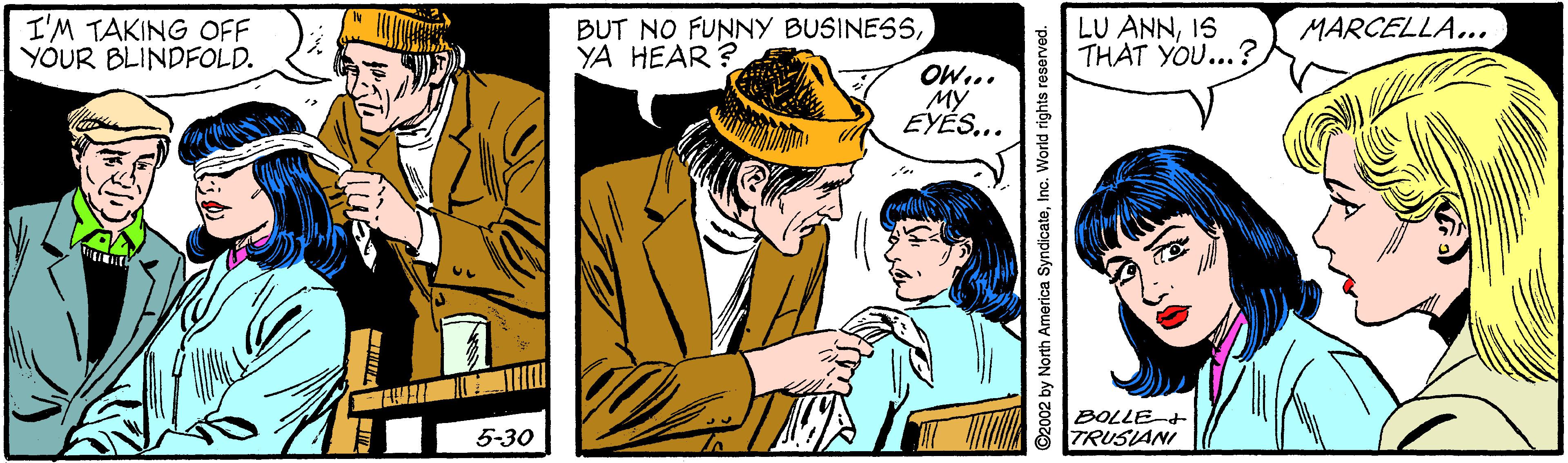 Art OCR: I'M TAKING OFF YOUR BLINDFOLD. BUT NO FUNNY BUSINESSYA HEAR ? LU ANNIS THAT YOU...? MARCELLA... OW... MY EYÉS.. BOLLE+ TRUSIANI 5-30 ©2002 by North America SyndicateInc. World rights reserved. I'M TAKING OFF YOUR BLINDFOLD. BUT NO FUNNY BUSINESSYA HEAR ? LU ANNIS THAT YOU...? MARCELLA... OW... MY EYÉS.. BOLLE+ TRUSIANI 5-30 ©2002 by North America SyndicateInc. World rights reserved.