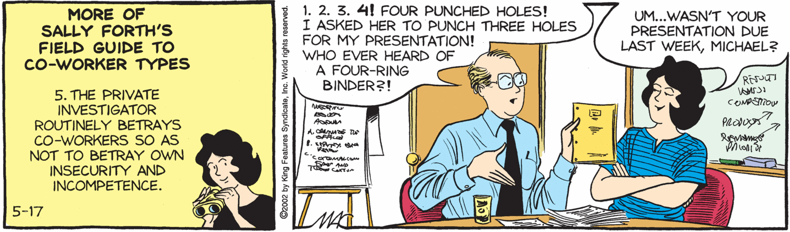 Parallel OCR: MORE OF SALLY FORTH'S FIELD GUIDE TO Co-WORKER TYPES 3 1. 2. 3. 4! FOUR PUNCHED HOLES! I ASKED HER TO PUNCH THREE HOLES FOR MY PRESENTATION! WHO EVER HEARD OF A FOUR-RING BINDER?! UM...WASN'T YOUR PRESENTATION DUE LAST WEEKMICHAEL? 5. THE PRIVATE INVESTIGATOR ROUTINELY BETRAYS CO-WORKERS SO AS NOT TO BETRAY OWN INSECURITY AND INCOMPETENCE. COMASMOW A. CA T 1. 'soramtL.CO FA AMp 5-17 ©2002 by King Features SyndicateInc. World rights reserved. MORE OF SALLY FORTH'S FIELD GUIDE TO Co-WORKER TYPES 3 1. 2. 3. 4! FOUR PUNCHED HOLES! I ASKED HER TO PUNCH THREE HOLES FOR MY PRESENTATION! WHO EVER HEARD OF A FOUR-RING BINDER?! UM...WASN'T YOUR PRESENTATION DUE LAST WEEKMICHAEL? 5. THE PRIVATE INVESTIGATOR ROUTINELY BETRAYS CO-WORKERS SO AS NOT TO BETRAY OWN INSECURITY AND INCOMPETENCE. COMASMOW A. CA T 1. 'soramtL.CO FA AMp 5-17 ©2002 by King Features SyndicateInc. World rights reserved.