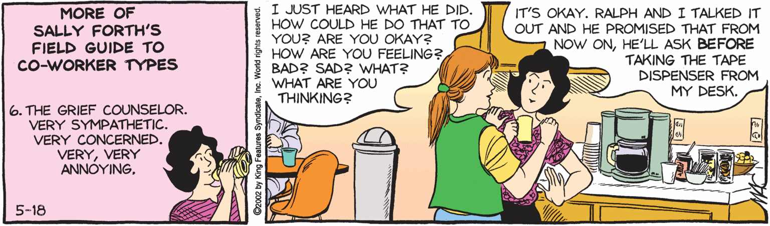Animation OCR: MORE OF SALLY FORTH'S FIELD GUIDE TO CO-WORKER TYPES I JUST HEARD WHAT HE DID. HOW COULD HE DO THAT TO YOU? ARE YOU OKAY? HOW ARE YOU FEELING? BAD? SADZ? WHAT? WHAT ARE YOU THINKING? IT'S OKAY. RALPH AND I TALKED IT OUT AND HE PROMISED THAT FROM NOW ONHE'LL ASK BEFORE TAKING THE TAPE DISPENSER FROM MY DESK. 6. THE GRIEF COUNSELOR. VERY SYMPATHETIC. VERY CONCERNED. VERYVERY ANNÓYING5-18 2002 by King Features SyndicateInc. World rights reserved. MORE OF SALLY FORTH'S FIELD GUIDE TO CO-WORKER TYPES I JUST HEARD WHAT HE DID. HOW COULD HE DO THAT TO YOU? ARE YOU OKAY? HOW ARE YOU FEELING? BAD? SADZ? WHAT? WHAT ARE YOU THINKING? IT'S OKAY. RALPH AND I TALKED IT OUT AND HE PROMISED THAT FROM NOW ONHE'LL ASK BEFORE TAKING THE TAPE DISPENSER FROM MY DESK. 6. THE GRIEF COUNSELOR. VERY SYMPATHETIC. VERY CONCERNED. VERYVERY ANNÓYING5-18 2002 by King Features SyndicateInc. World rights reserved.