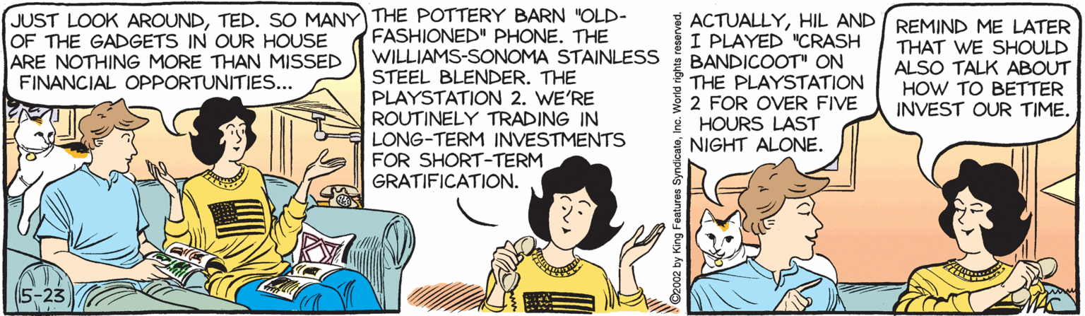 Conversation OCR: JUST LOOK AROUNDTED. SO MANY THE POTTERY BARN "OLD- OF THE GADGETS IN OUR HOUSE ARE NOTHING MORE THAN MISSED FINANCIAL OPPORTUNITIES... FASHIONED" PHONE. THE WILLIAMS-SONOMA STAINLESS STEEL BLENDER. THE PLAYSTATION 2. WE'RE ROUTINELY TRADING IN LONG-TERM INVESTMENTS FOR SHORT-TERM GRATIFICATION. { ACTUALLYHIL AND I REMIND ME LATER I PLAYED "CRASH BANDICOOT" ON THE PLAYSTATION 2 FOR OVER FIVE * HOURS LAST NIGHT ALONE. THAT WE SHOULD ALSO TALK ABOUT HOW TO BETTER INVEST OUR TIME. 5-23 (?) V©2002 by King Features SyndicateInc. World rights reserved. JUST LOOK AROUNDTED. SO MANY THE POTTERY BARN "OLD- OF THE GADGETS IN OUR HOUSE ARE NOTHING MORE THAN MISSED FINANCIAL OPPORTUNITIES... FASHIONED" PHONE. THE WILLIAMS-SONOMA STAINLESS STEEL BLENDER. THE PLAYSTATION 2. WE'RE ROUTINELY TRADING IN LONG-TERM INVESTMENTS FOR SHORT-TERM GRATIFICATION. { ACTUALLYHIL AND I REMIND ME LATER I PLAYED "CRASH BANDICOOT" ON THE PLAYSTATION 2 FOR OVER FIVE * HOURS LAST NIGHT ALONE. THAT WE SHOULD ALSO TALK ABOUT HOW TO BETTER INVEST OUR TIME. 5-23 ( ? ) V©2002 by King Features SyndicateInc. World rights reserved.