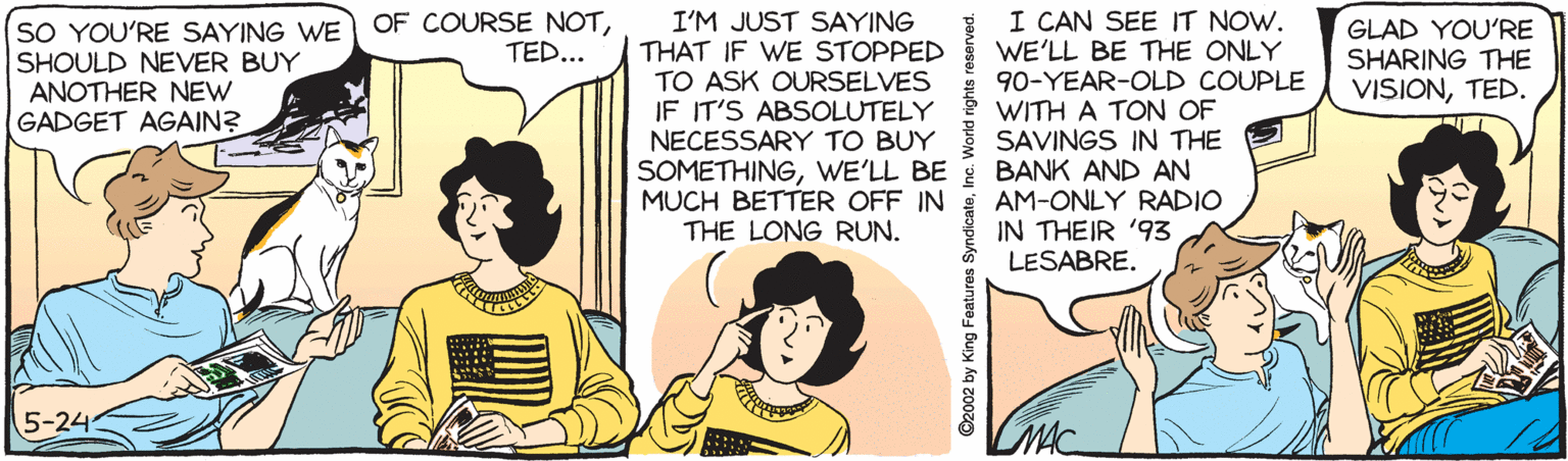 Pleased OCR: I CAN SEE IT NOW. WE'LL BE THE ONLY 90-YEAR-OLD COUPLE WITH A TON OF SAVINGS IN THE BANK AND AN AM-ONLY RADIO IN THEIR '93 LESABRE. OF COURSE NOTTED... SO YOU'RE SAYING WE SHOULD NEVER BUY ANOTHER NEW GADGET AGAIN? I'M JUST SAYING THAT IF WE STOPPED TO ASK OURSELVES IF IT'S ABSOLUTELY NECESSARY TO BUY SOMETHINGWE'LL BE MUCH BETTER OFF IN THE LONG RUN. GLAD YOU'RE SHARING THE VISIONTED. 5-24 ©2002 by King Features SyndicateIn I CAN SEE IT NOW. WE'LL BE THE ONLY 90-YEAR-OLD COUPLE WITH A TON OF SAVINGS IN THE BANK AND AN AM-ONLY RADIO IN THEIR '93 LESABRE. OF COURSE NOTTED... SO YOU'RE SAYING WE SHOULD NEVER BUY ANOTHER NEW GADGET AGAIN? I'M JUST SAYING THAT IF WE STOPPED TO ASK OURSELVES IF IT'S ABSOLUTELY NECESSARY TO BUY SOMETHINGWE'LL BE MUCH BETTER OFF IN THE LONG RUN. GLAD YOU'RE SHARING THE VISIONTED. 5-24 ©2002 by King Features Syndicate